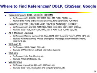 38
Where to Find References? DBLP, CiteSeer, Google
 Data mining and KDD (SIGKDD: CDROM)
 Conferences: ACM-SIGKDD, IEEE-ICDM, SIAM-DM, PKDD, PAKDD, etc.
 Journal: Data Mining and Knowledge Discovery, KDD Explorations, ACM TKDD
 Database systems (SIGMOD: ACM SIGMOD Anthology—CD ROM)
 Conferences: ACM-SIGMOD, ACM-PODS, VLDB, IEEE-ICDE, EDBT, ICDT, DASFAA
 Journals: IEEE-TKDE, ACM-TODS/TOIS, JIIS, J. ACM, VLDB J., Info. Sys., etc.
 AI & Machine Learning
 Conferences: Machine learning (ML), AAAI, IJCAI, COLT (Learning Theory), CVPR, NIPS, etc.
 Journals: Machine Learning, Artificial Intelligence, Knowledge and Information Systems,
IEEE-PAMI, etc.
 Web and IR
 Conferences: SIGIR, WWW, CIKM, etc.
 Journals: WWW: Internet and Web Information Systems,
 Statistics
 Conferences: Joint Stat. Meeting, etc.
 Journals: Annals of statistics, etc.
 Visualization
 Conference proceedings: CHI, ACM-SIGGraph, etc.
 Journals: IEEE Trans. visualization and computer graphics, etc.
 