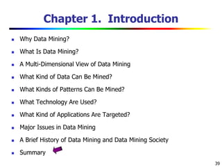 39
Chapter 1. Introduction
 Why Data Mining?
 What Is Data Mining?
 A Multi-Dimensional View of Data Mining
 What Kind of Data Can Be Mined?
 What Kinds of Patterns Can Be Mined?
 What Technology Are Used?
 What Kind of Applications Are Targeted?
 Major Issues in Data Mining
 A Brief History of Data Mining and Data Mining Society
 Summary
 