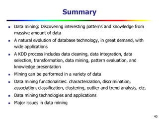 40
Summary
 Data mining: Discovering interesting patterns and knowledge from
massive amount of data
 A natural evolution of database technology, in great demand, with
wide applications
 A KDD process includes data cleaning, data integration, data
selection, transformation, data mining, pattern evaluation, and
knowledge presentation
 Mining can be performed in a variety of data
 Data mining functionalities: characterization, discrimination,
association, classification, clustering, outlier and trend analysis, etc.
 Data mining technologies and applications
 Major issues in data mining
 