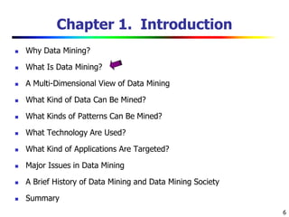 6
Chapter 1. Introduction
 Why Data Mining?
 What Is Data Mining?
 A Multi-Dimensional View of Data Mining
 What Kind of Data Can Be Mined?
 What Kinds of Patterns Can Be Mined?
 What Technology Are Used?
 What Kind of Applications Are Targeted?
 Major Issues in Data Mining
 A Brief History of Data Mining and Data Mining Society
 Summary
 