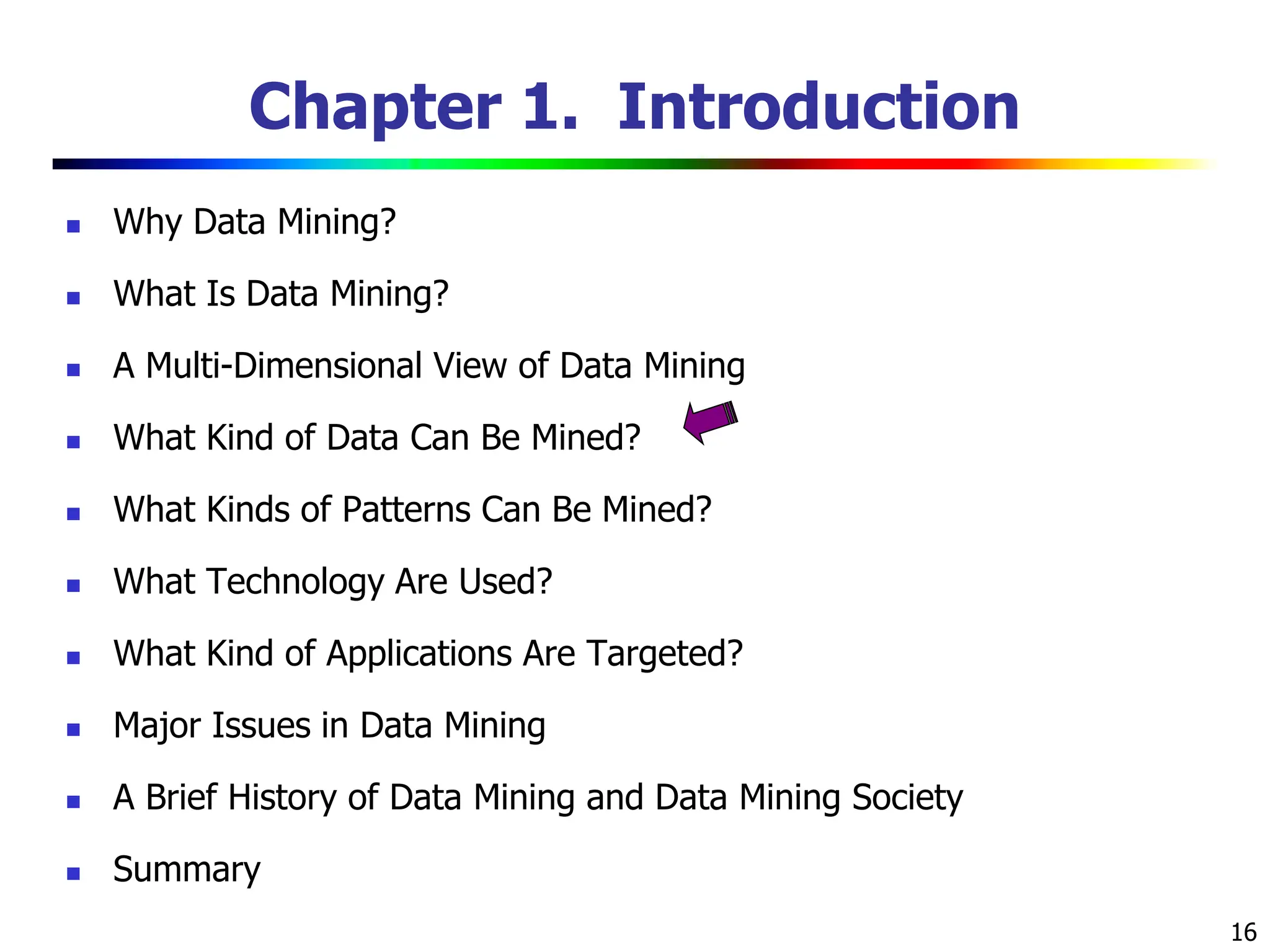 16 Chapter 1. Introduction  Why Data Mining?  What Is Data Mining?  A Multi-Dimensional View of Data Mining  What Kind of Data Can Be Mined?  What Kinds of Patterns Can Be Mined?  What Technology Are Used?  What Kind of Applications Are Targeted?  Major Issues in Data Mining  A Brief History of Data Mining and Data Mining Society  Summary 