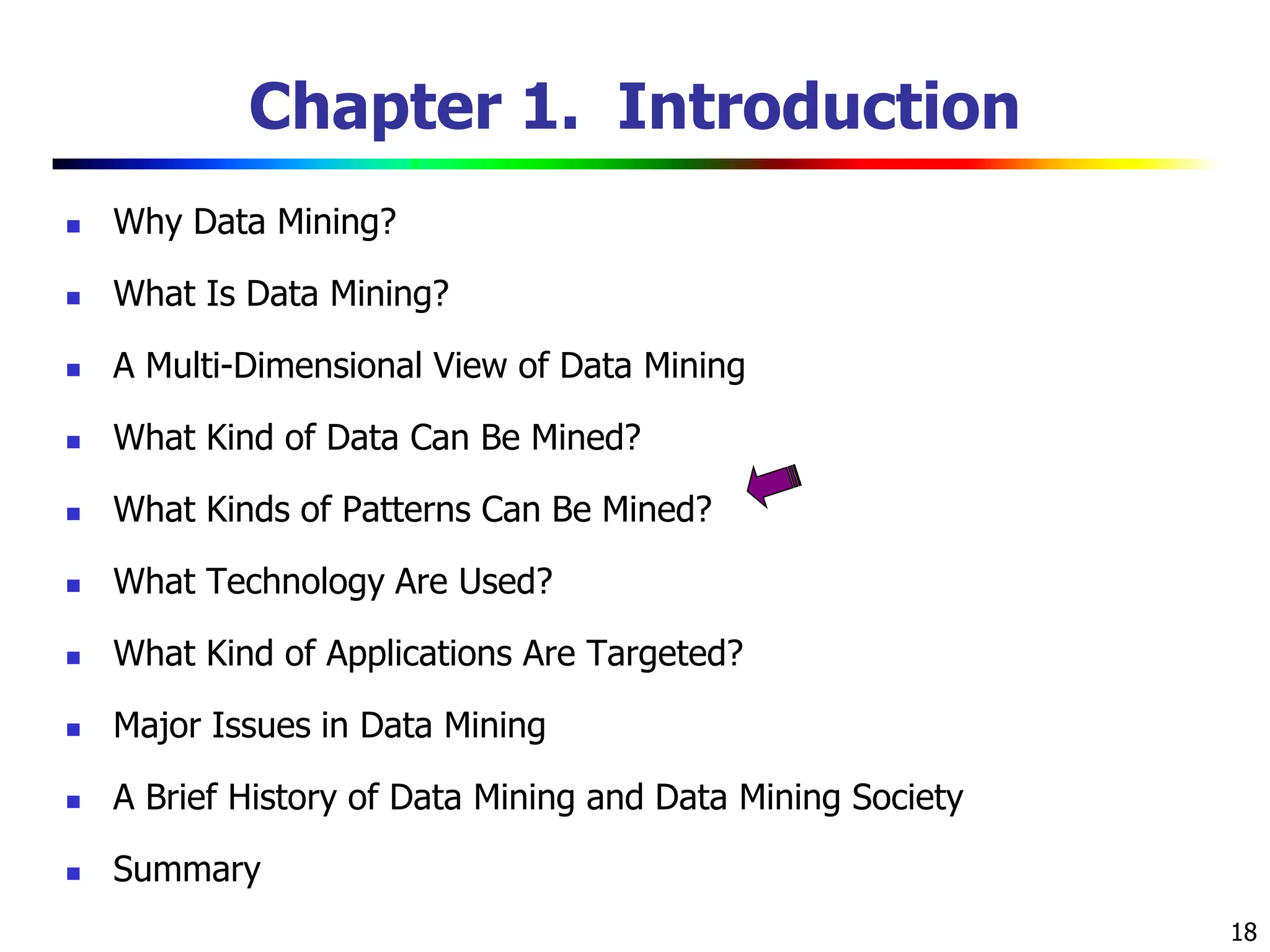 18 Chapter 1. Introduction  Why Data Mining?  What Is Data Mining?  A Multi-Dimensional View of Data Mining  What Kind of Data Can Be Mined?  What Kinds of Patterns Can Be Mined?  What Technology Are Used?  What Kind of Applications Are Targeted?  Major Issues in Data Mining  A Brief History of Data Mining and Data Mining Society  Summary 