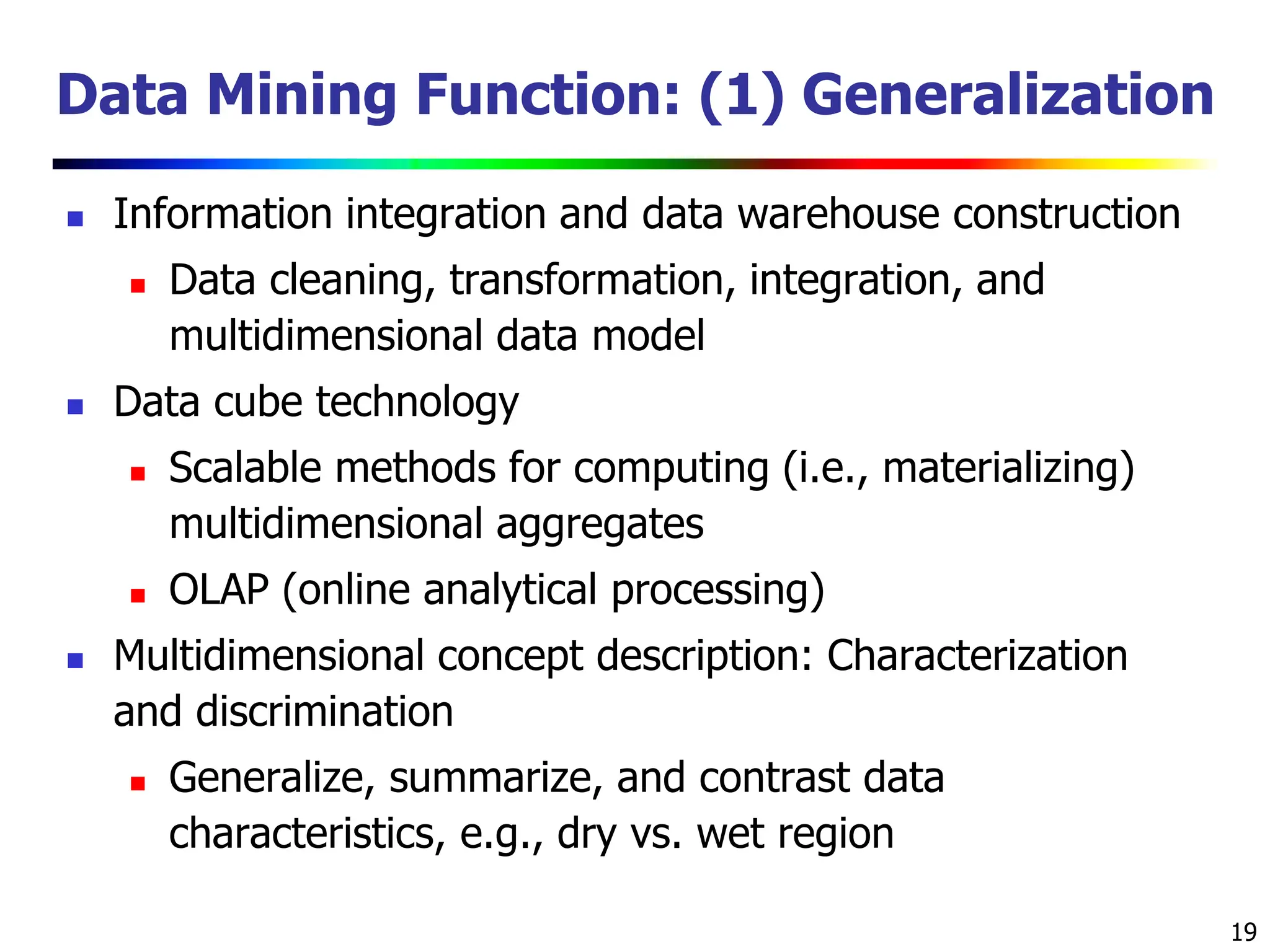 19 Data Mining Function: (1) Generalization  Information integration and data warehouse construction  Data cleaning, transformation, integration, and multidimensional data model  Data cube technology  Scalable methods for computing (i.e., materializing) multidimensional aggregates  OLAP (online analytical processing)  Multidimensional concept description: Characterization and discrimination  Generalize, summarize, and contrast data characteristics, e.g., dry vs. wet region 