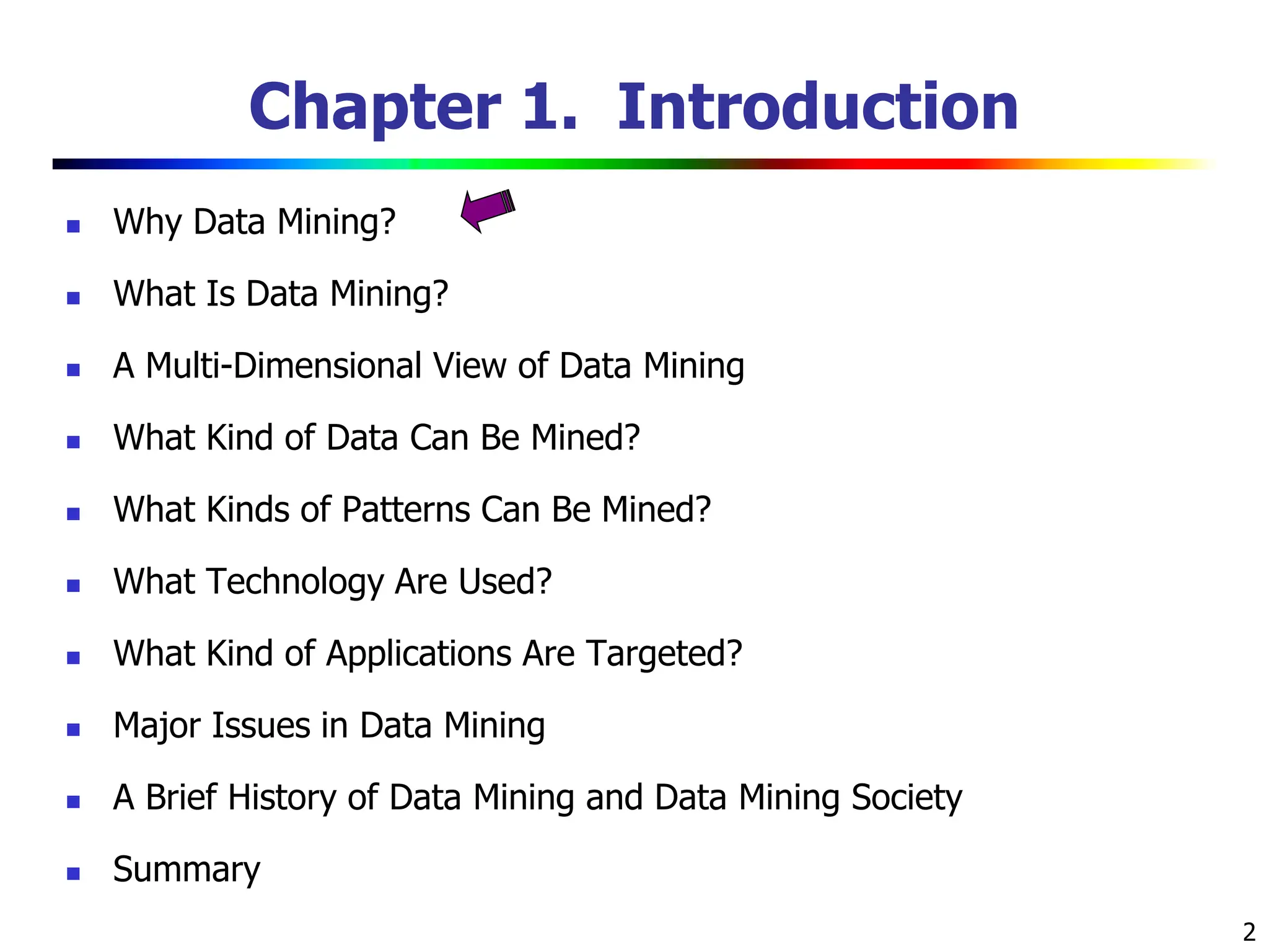 2 Chapter 1. Introduction  Why Data Mining?  What Is Data Mining?  A Multi-Dimensional View of Data Mining  What Kind of Data Can Be Mined?  What Kinds of Patterns Can Be Mined?  What Technology Are Used?  What Kind of Applications Are Targeted?  Major Issues in Data Mining  A Brief History of Data Mining and Data Mining Society  Summary 