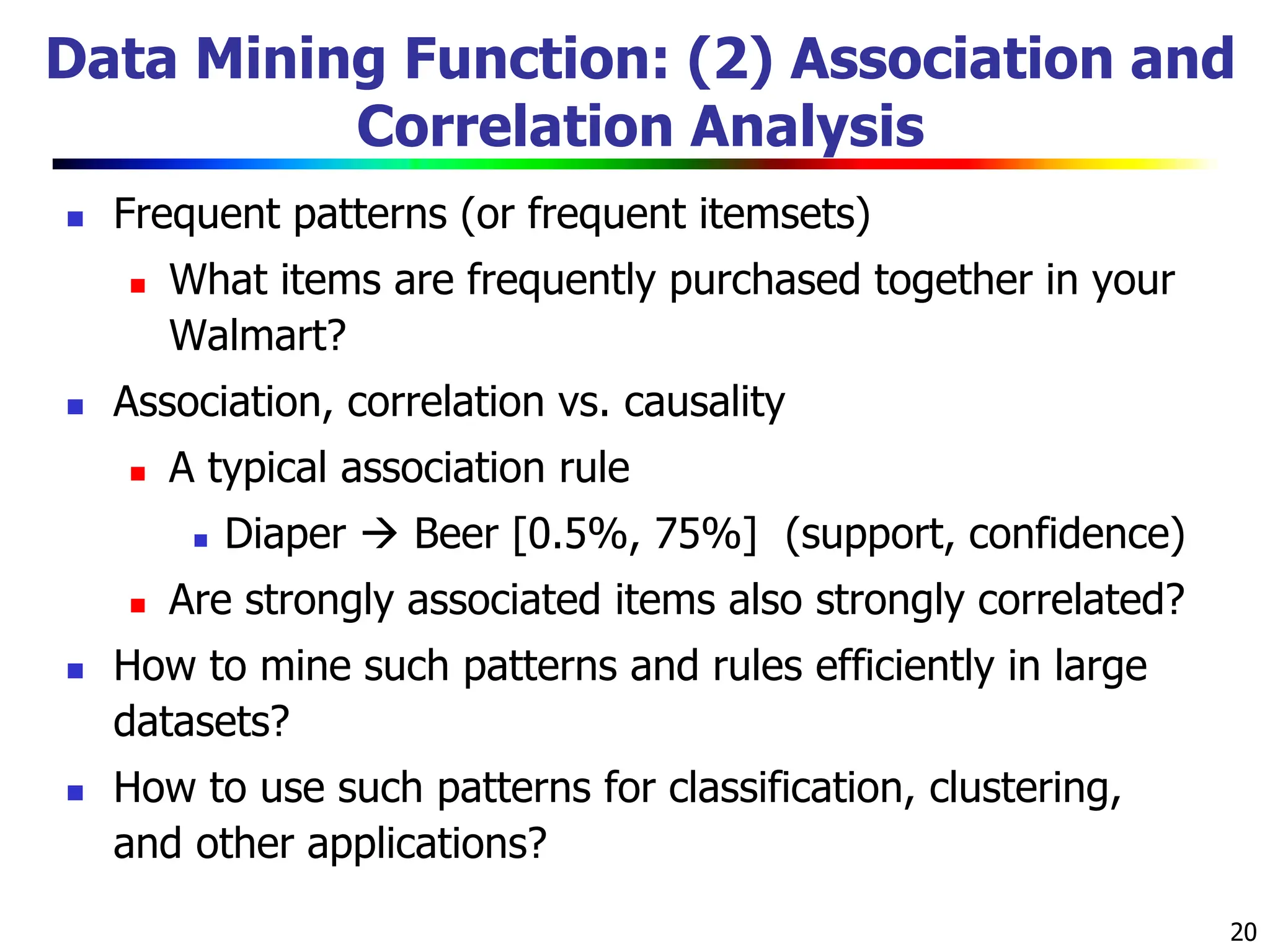 20 Data Mining Function: (2) Association and Correlation Analysis  Frequent patterns (or frequent itemsets)  What items are frequently purchased together in your Walmart?  Association, correlation vs. causality  A typical association rule  Diaper  Beer [0.5%, 75%] (support, confidence)  Are strongly associated items also strongly correlated?  How to mine such patterns and rules efficiently in large datasets?  How to use such patterns for classification, clustering, and other applications? 