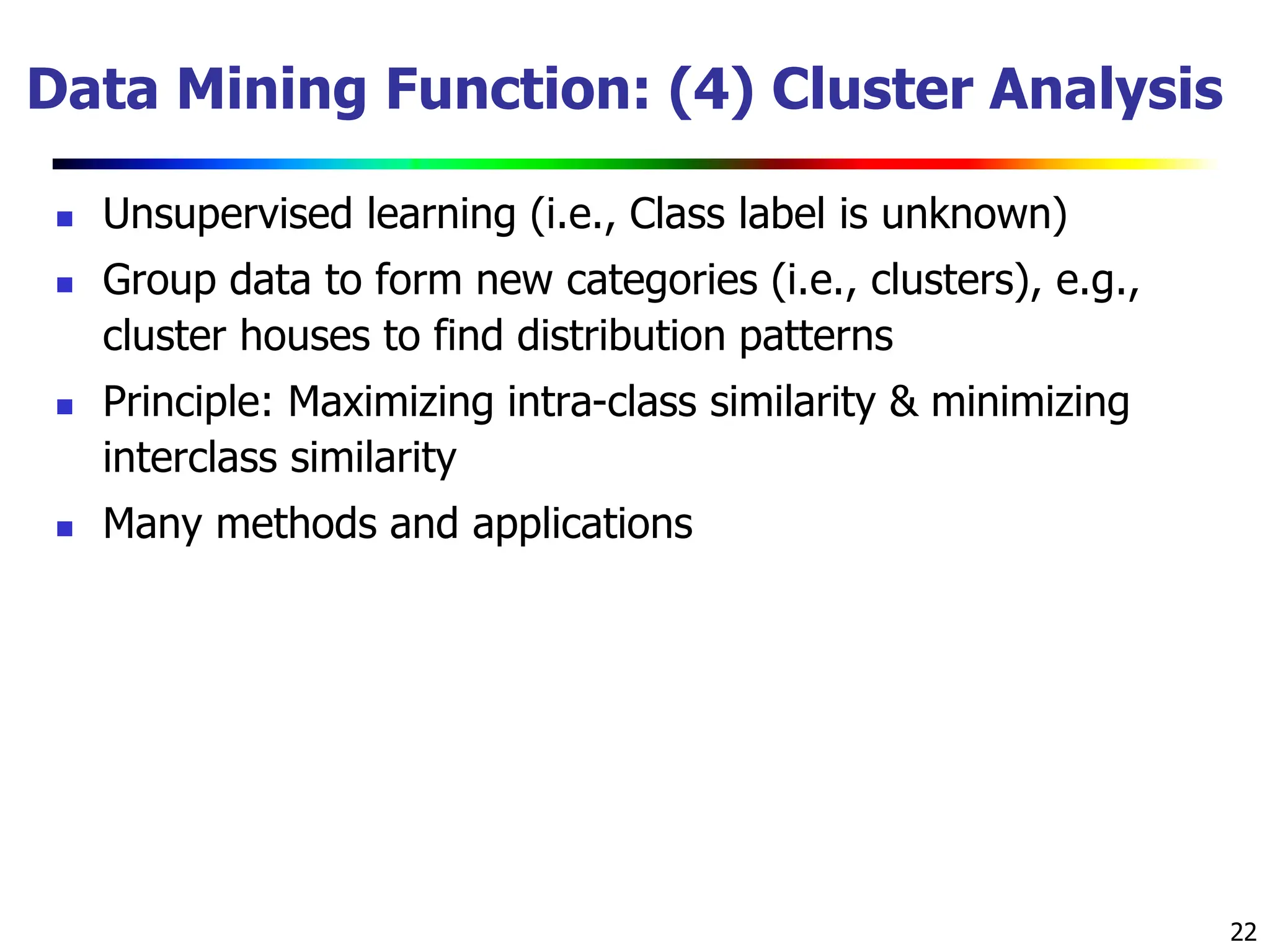22 Data Mining Function: (4) Cluster Analysis  Unsupervised learning (i.e., Class label is unknown)  Group data to form new categories (i.e., clusters), e.g., cluster houses to find distribution patterns  Principle: Maximizing intra-class similarity & minimizing interclass similarity  Many methods and applications 