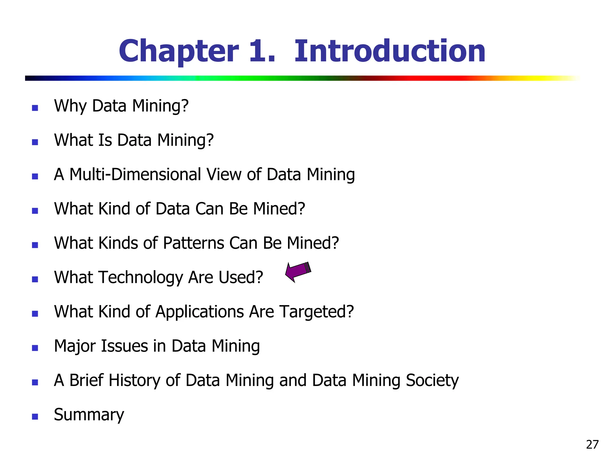 27 Chapter 1. Introduction  Why Data Mining?  What Is Data Mining?  A Multi-Dimensional View of Data Mining  What Kind of Data Can Be Mined?  What Kinds of Patterns Can Be Mined?  What Technology Are Used?  What Kind of Applications Are Targeted?  Major Issues in Data Mining  A Brief History of Data Mining and Data Mining Society  Summary 