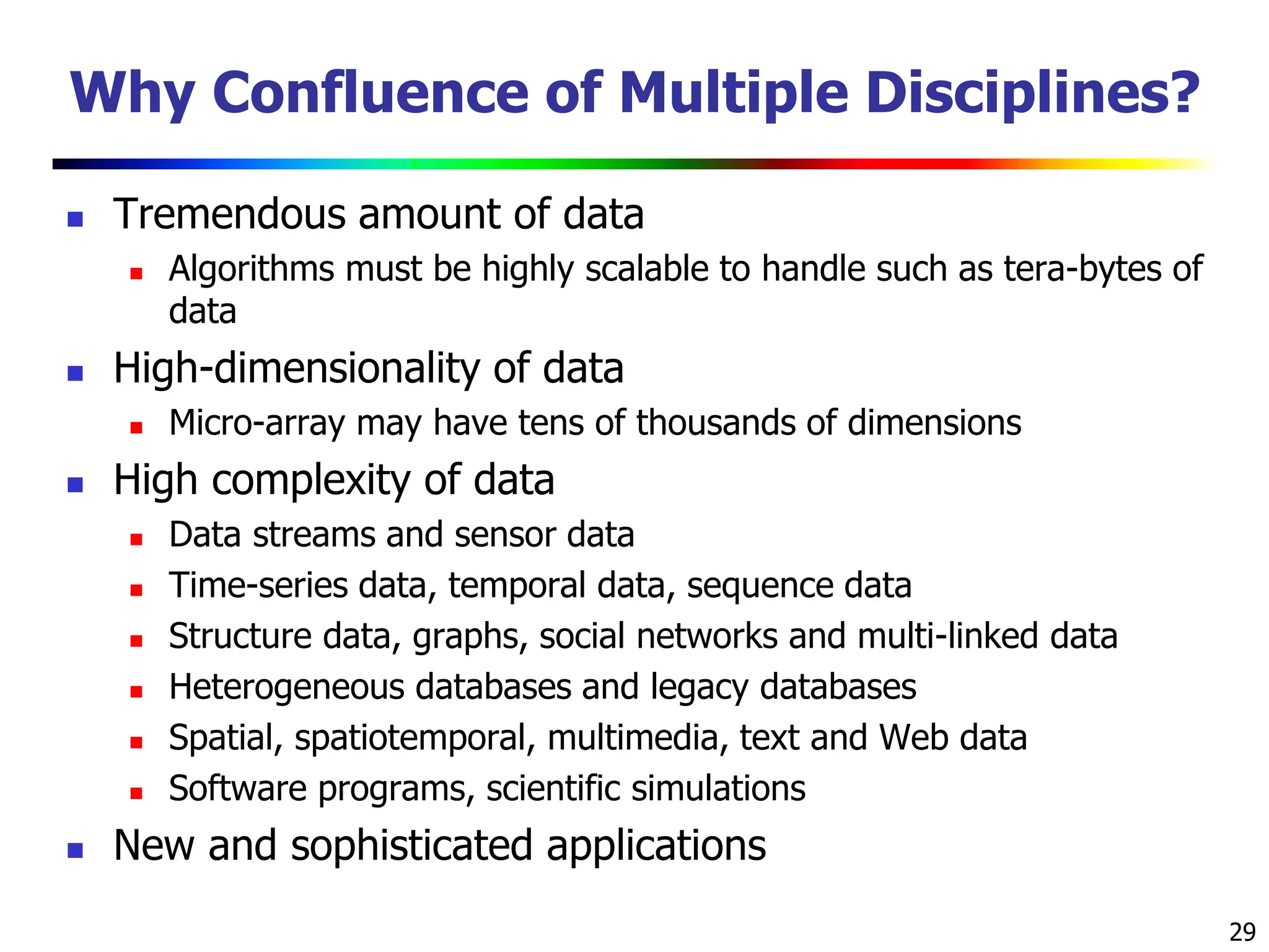 29 Why Confluence of Multiple Disciplines?  Tremendous amount of data  Algorithms must be highly scalable to handle such as tera-bytes of data  High-dimensionality of data  Micro-array may have tens of thousands of dimensions  High complexity of data  Data streams and sensor data  Time-series data, temporal data, sequence data  Structure data, graphs, social networks and multi-linked data  Heterogeneous databases and legacy databases  Spatial, spatiotemporal, multimedia, text and Web data  Software programs, scientific simulations  New and sophisticated applications 
