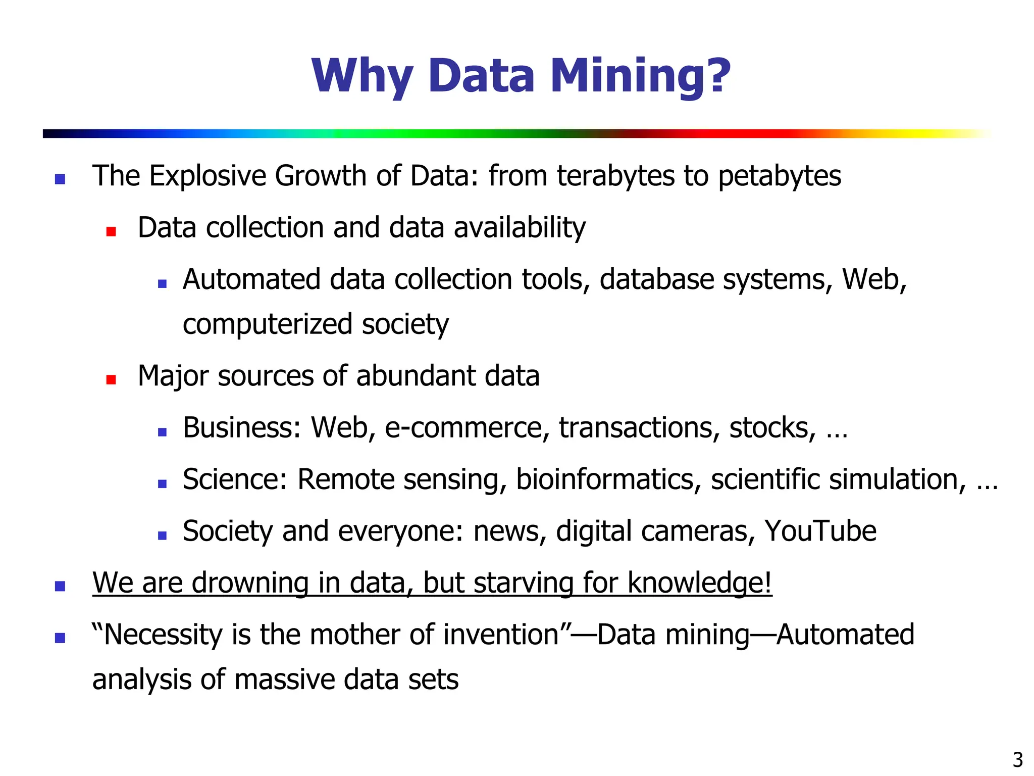 3 Why Data Mining?  The Explosive Growth of Data: from terabytes to petabytes  Data collection and data availability  Automated data collection tools, database systems, Web, computerized society  Major sources of abundant data  Business: Web, e-commerce, transactions, stocks, …  Science: Remote sensing, bioinformatics, scientific simulation, …  Society and everyone: news, digital cameras, YouTube  We are drowning in data, but starving for knowledge!  “Necessity is the mother of invention”—Data mining—Automated analysis of massive data sets 