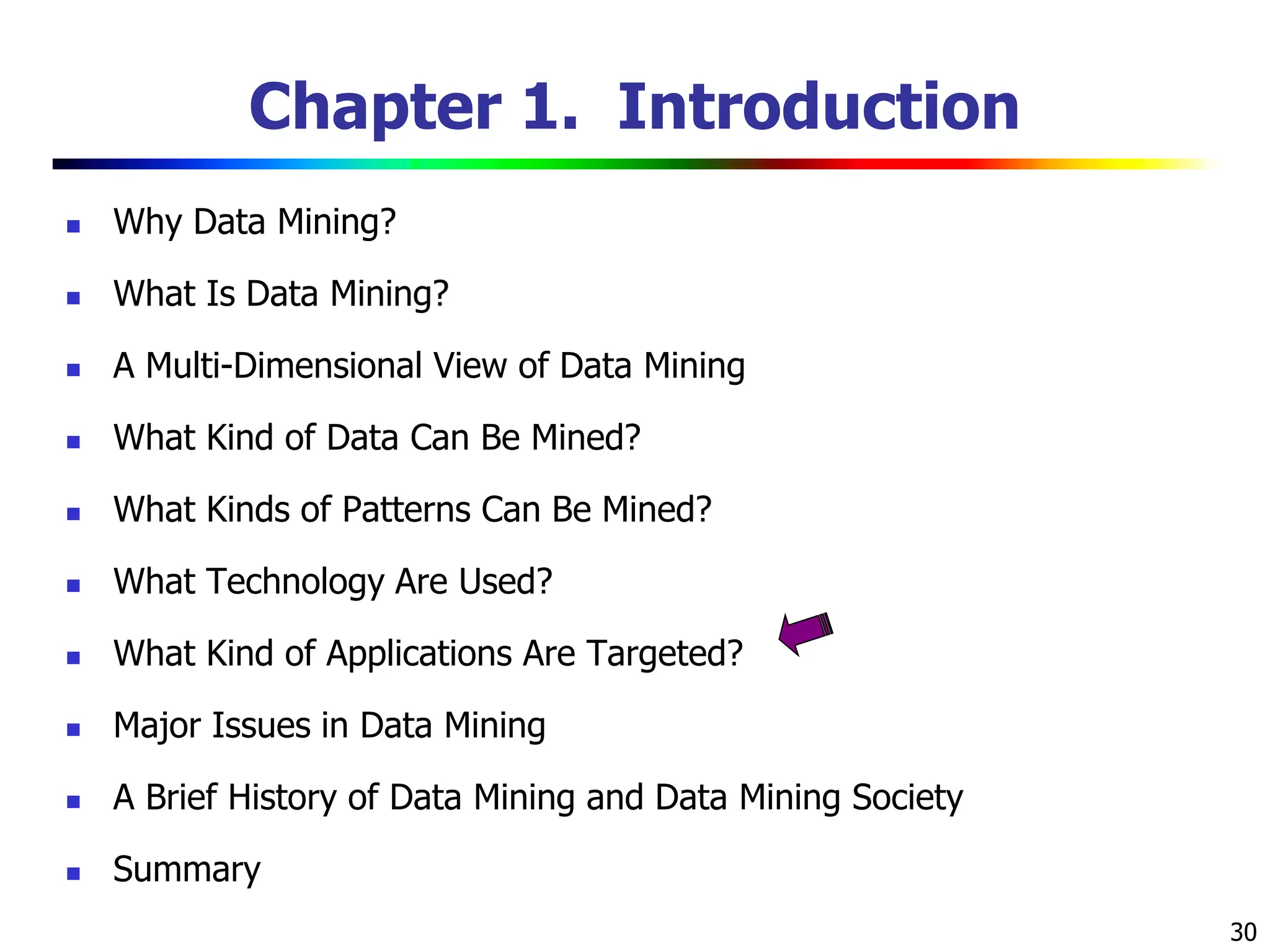 30 Chapter 1. Introduction  Why Data Mining?  What Is Data Mining?  A Multi-Dimensional View of Data Mining  What Kind of Data Can Be Mined?  What Kinds of Patterns Can Be Mined?  What Technology Are Used?  What Kind of Applications Are Targeted?  Major Issues in Data Mining  A Brief History of Data Mining and Data Mining Society  Summary 