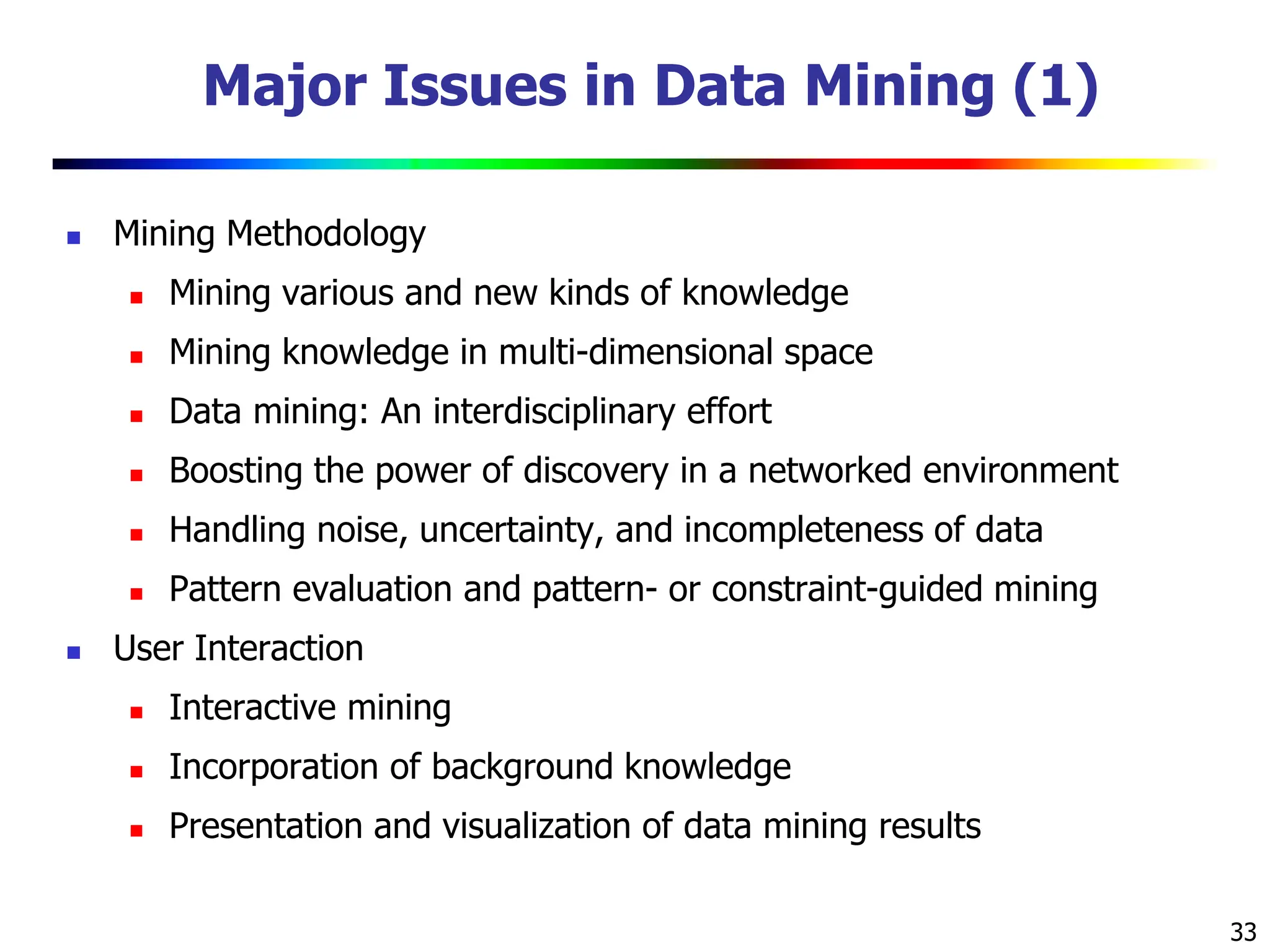 33 Major Issues in Data Mining (1)  Mining Methodology  Mining various and new kinds of knowledge  Mining knowledge in multi-dimensional space  Data mining: An interdisciplinary effort  Boosting the power of discovery in a networked environment  Handling noise, uncertainty, and incompleteness of data  Pattern evaluation and pattern- or constraint-guided mining  User Interaction  Interactive mining  Incorporation of background knowledge  Presentation and visualization of data mining results 