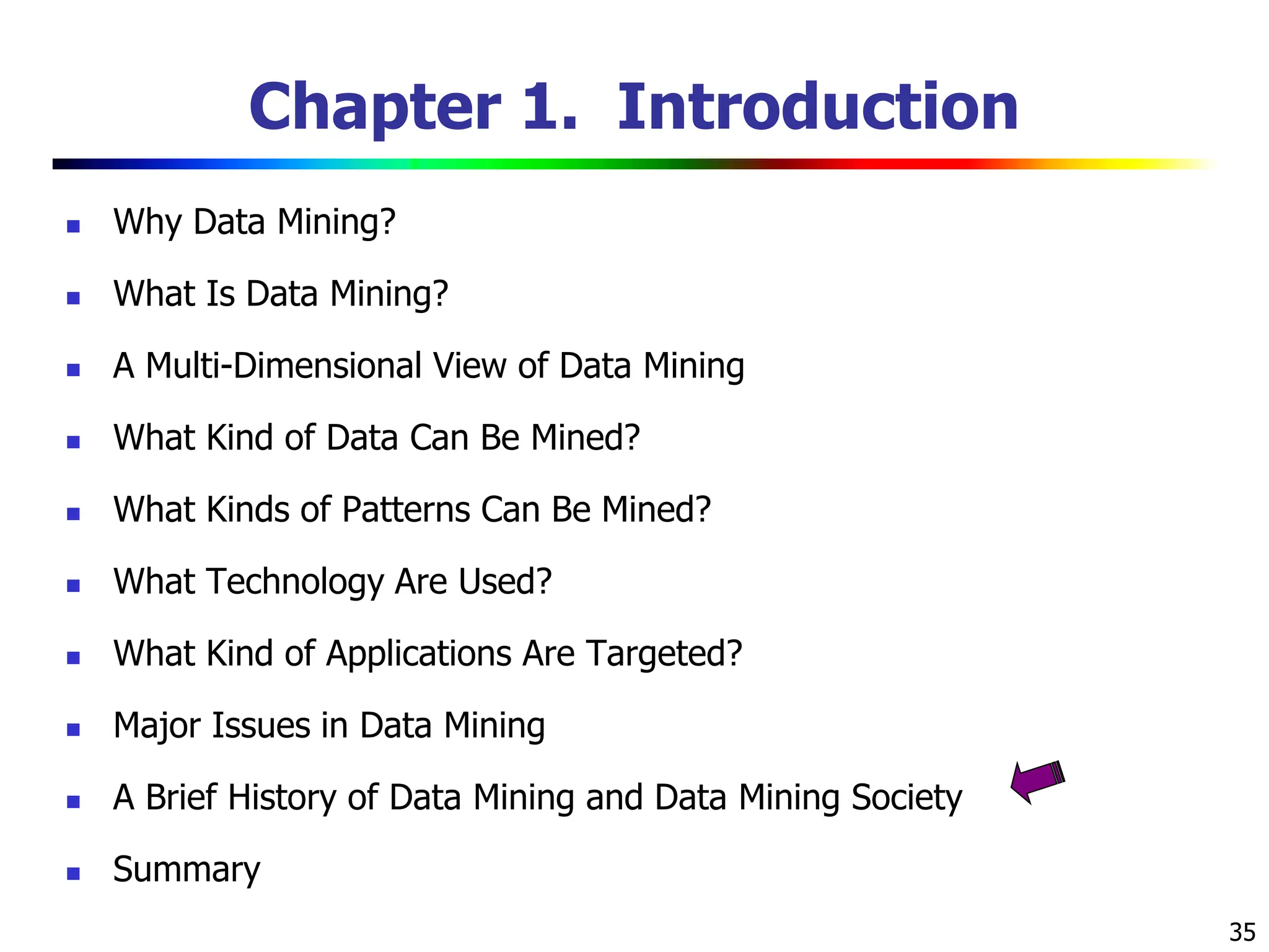 35 Chapter 1. Introduction  Why Data Mining?  What Is Data Mining?  A Multi-Dimensional View of Data Mining  What Kind of Data Can Be Mined?  What Kinds of Patterns Can Be Mined?  What Technology Are Used?  What Kind of Applications Are Targeted?  Major Issues in Data Mining  A Brief History of Data Mining and Data Mining Society  Summary 