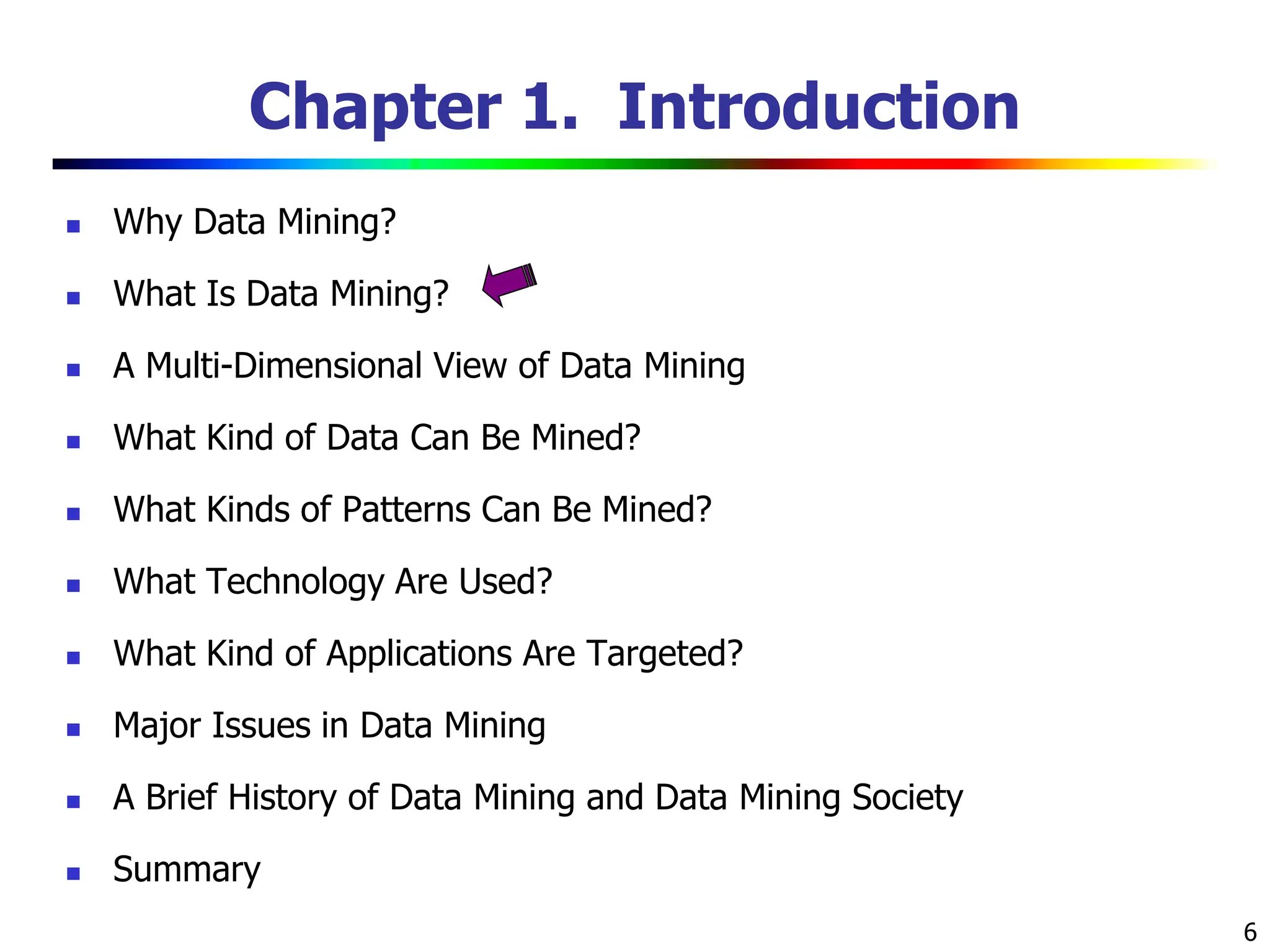 6 Chapter 1. Introduction  Why Data Mining?  What Is Data Mining?  A Multi-Dimensional View of Data Mining  What Kind of Data Can Be Mined?  What Kinds of Patterns Can Be Mined?  What Technology Are Used?  What Kind of Applications Are Targeted?  Major Issues in Data Mining  A Brief History of Data Mining and Data Mining Society  Summary 