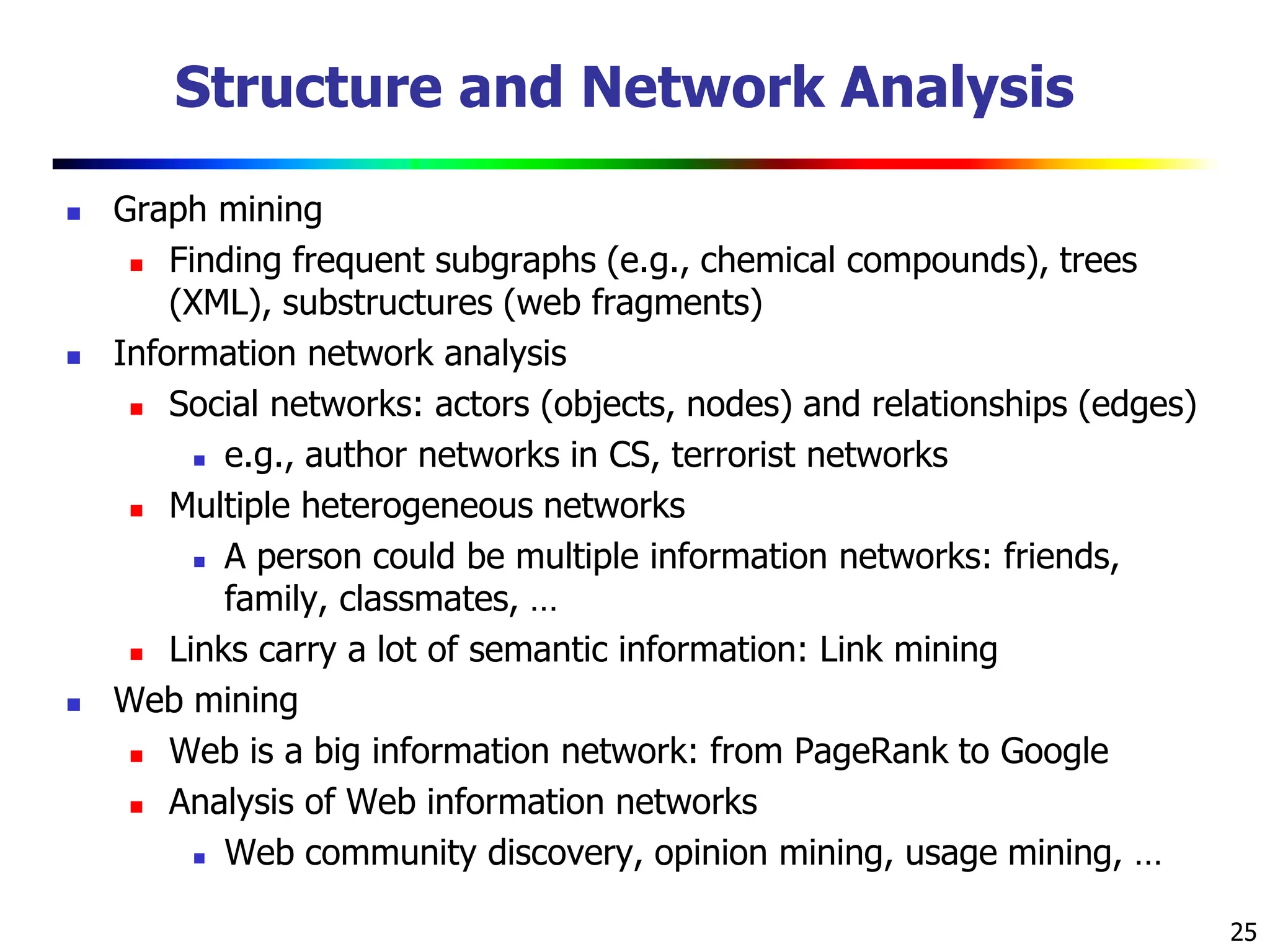 25
Structure and Network Analysis
 Graph mining
 Finding frequent subgraphs (e.g., chemical compounds), trees
(XML), substructures (web fragments)
 Information network analysis
 Social networks: actors (objects, nodes) and relationships (edges)
 e.g., author networks in CS, terrorist networks
 Multiple heterogeneous networks
 A person could be multiple information networks: friends,
family, classmates, …
 Links carry a lot of semantic information: Link mining
 Web mining
 Web is a big information network: from PageRank to Google
 Analysis of Web information networks
 Web community discovery, opinion mining, usage mining, …
 