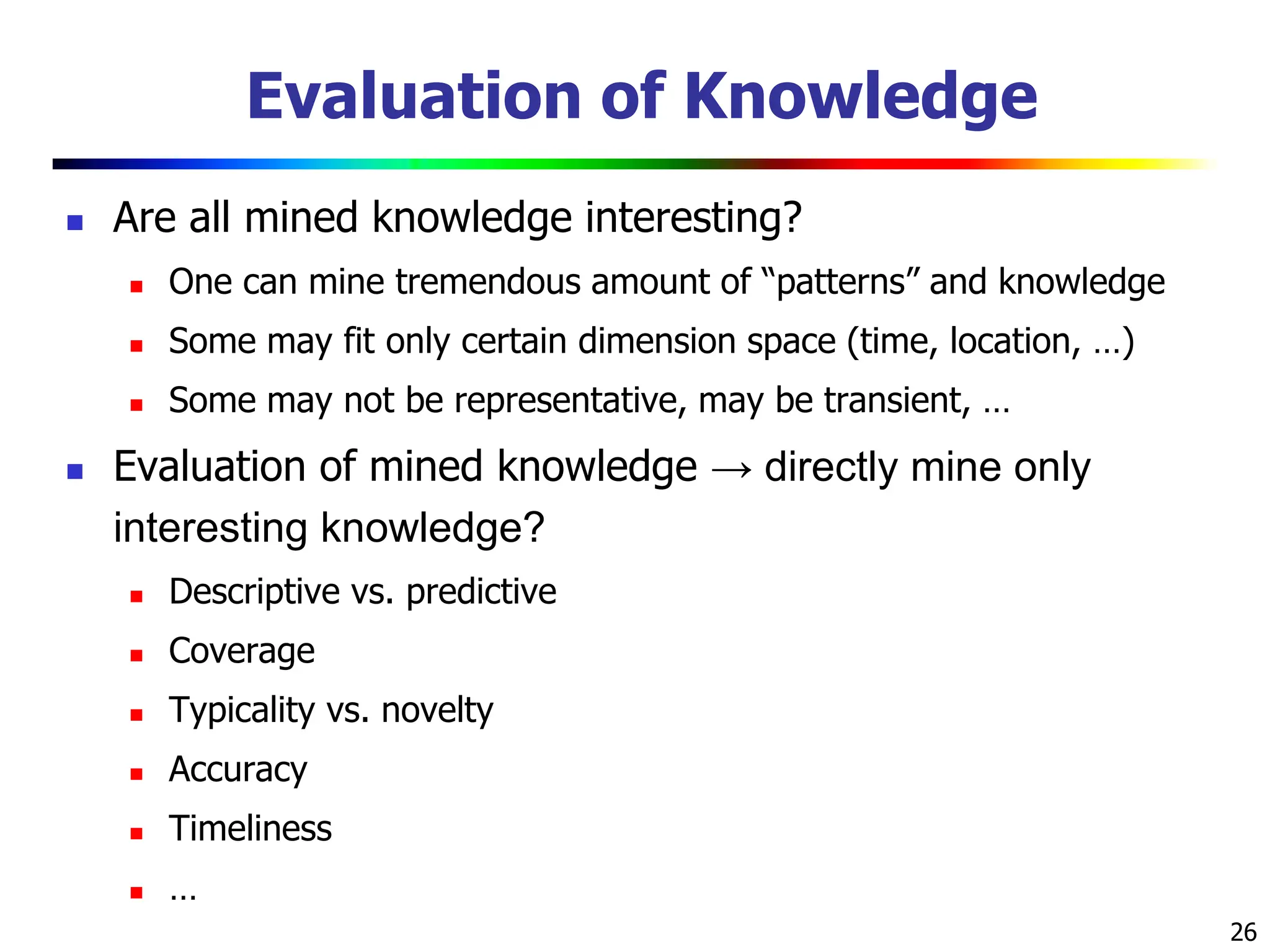 26
Evaluation of Knowledge
 Are all mined knowledge interesting?
 One can mine tremendous amount of “patterns” and knowledge
 Some may fit only certain dimension space (time, location, …)
 Some may not be representative, may be transient, …
 Evaluation of mined knowledge → directly mine only
interesting knowledge?
 Descriptive vs. predictive
 Coverage
 Typicality vs. novelty
 Accuracy
 Timeliness
 …
 