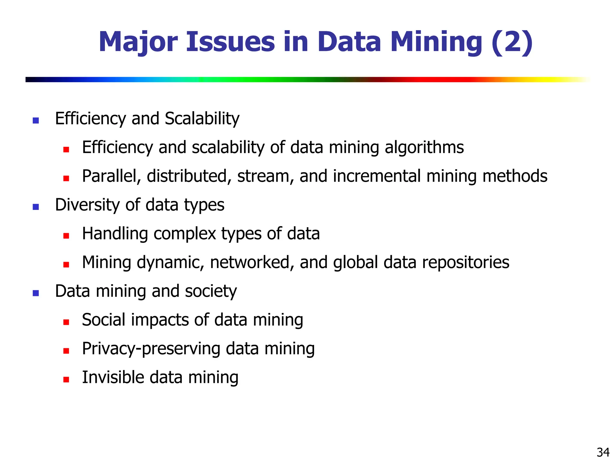 34
Major Issues in Data Mining (2)
 Efficiency and Scalability
 Efficiency and scalability of data mining algorithms
 Parallel, distributed, stream, and incremental mining methods
 Diversity of data types
 Handling complex types of data
 Mining dynamic, networked, and global data repositories
 Data mining and society
 Social impacts of data mining
 Privacy-preserving data mining
 Invisible data mining
 