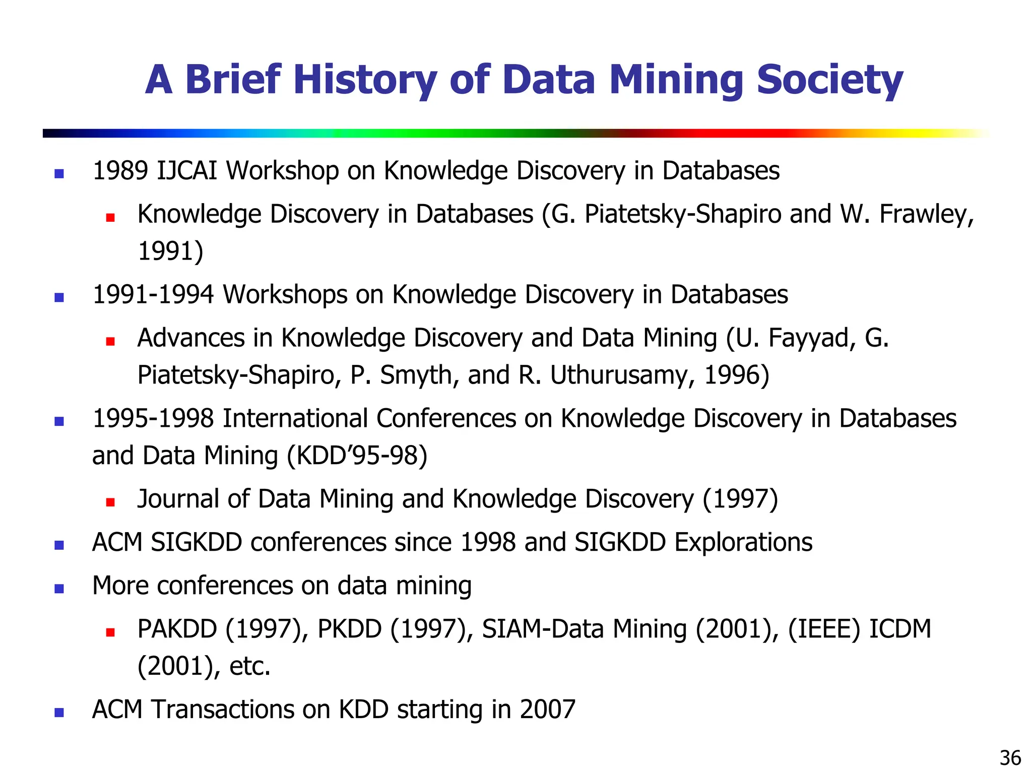 36
A Brief History of Data Mining Society
 1989 IJCAI Workshop on Knowledge Discovery in Databases
 Knowledge Discovery in Databases (G. Piatetsky-Shapiro and W. Frawley,
1991)
 1991-1994 Workshops on Knowledge Discovery in Databases
 Advances in Knowledge Discovery and Data Mining (U. Fayyad, G.
Piatetsky-Shapiro, P. Smyth, and R. Uthurusamy, 1996)
 1995-1998 International Conferences on Knowledge Discovery in Databases
and Data Mining (KDD’95-98)
 Journal of Data Mining and Knowledge Discovery (1997)
 ACM SIGKDD conferences since 1998 and SIGKDD Explorations
 More conferences on data mining
 PAKDD (1997), PKDD (1997), SIAM-Data Mining (2001), (IEEE) ICDM
(2001), etc.
 ACM Transactions on KDD starting in 2007
 