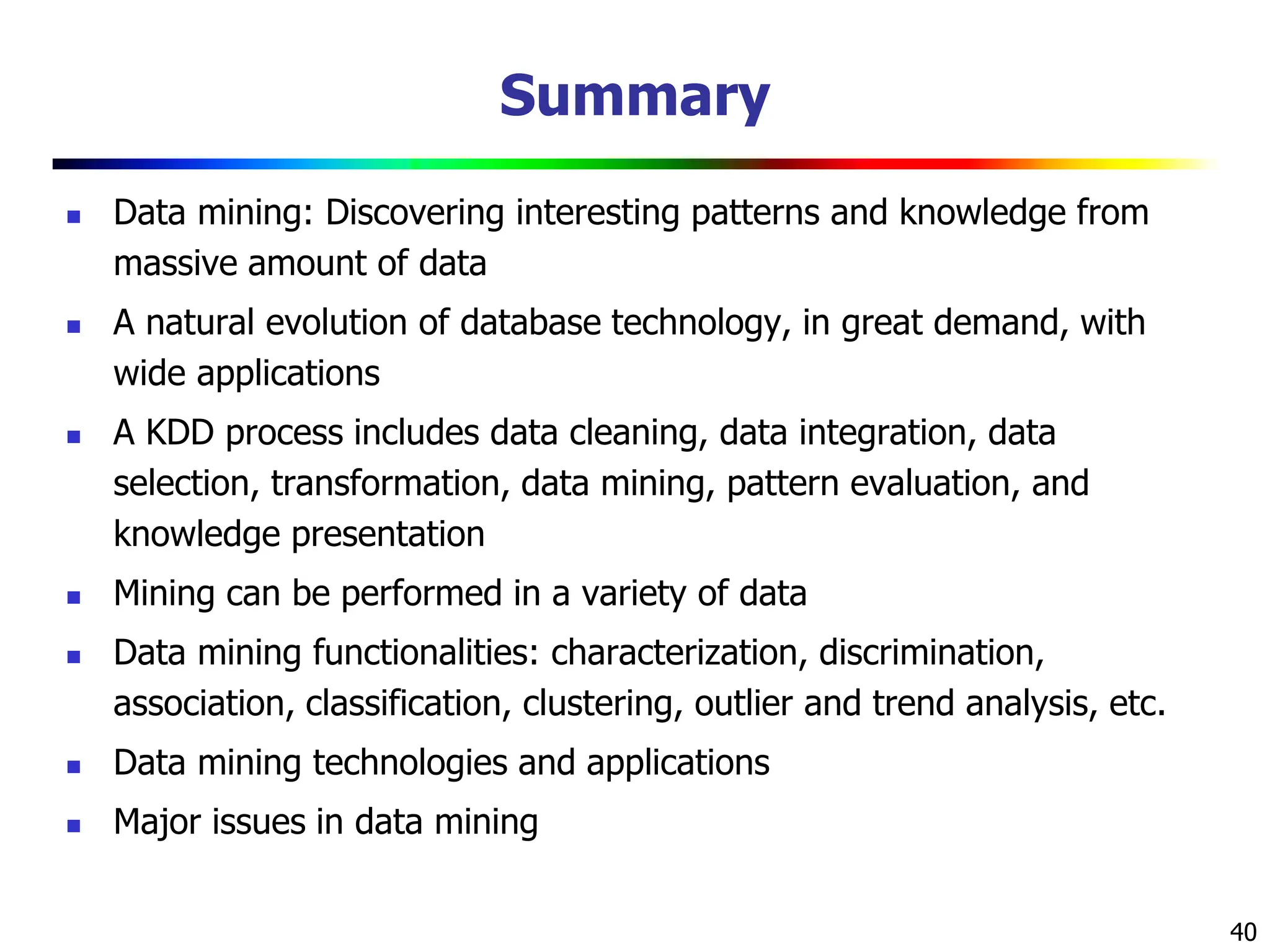 40
Summary
 Data mining: Discovering interesting patterns and knowledge from
massive amount of data
 A natural evolution of database technology, in great demand, with
wide applications
 A KDD process includes data cleaning, data integration, data
selection, transformation, data mining, pattern evaluation, and
knowledge presentation
 Mining can be performed in a variety of data
 Data mining functionalities: characterization, discrimination,
association, classification, clustering, outlier and trend analysis, etc.
 Data mining technologies and applications
 Major issues in data mining
 