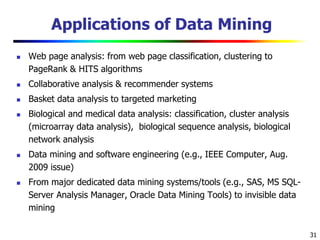 31
Applications of Data Mining
 Web page analysis: from web page classification, clustering to
PageRank & HITS algorithms
 Collaborative analysis & recommender systems
 Basket data analysis to targeted marketing
 Biological and medical data analysis: classification, cluster analysis
(microarray data analysis), biological sequence analysis, biological
network analysis
 Data mining and software engineering (e.g., IEEE Computer, Aug.
2009 issue)
 From major dedicated data mining systems/tools (e.g., SAS, MS SQL-
Server Analysis Manager, Oracle Data Mining Tools) to invisible data
mining
 