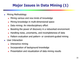 33
Major Issues in Data Mining (1)
 Mining Methodology
 Mining various and new kinds of knowledge
 Mining knowledge in multi-dimensional space
 Data mining: An interdisciplinary effort
 Boosting the power of discovery in a networked environment
 Handling noise, uncertainty, and incompleteness of data
 Pattern evaluation and pattern- or constraint-guided mining
 User Interaction
 Interactive mining
 Incorporation of background knowledge
 Presentation and visualization of data mining results
 