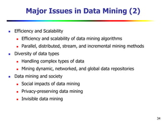 34
Major Issues in Data Mining (2)
 Efficiency and Scalability
 Efficiency and scalability of data mining algorithms
 Parallel, distributed, stream, and incremental mining methods
 Diversity of data types
 Handling complex types of data
 Mining dynamic, networked, and global data repositories
 Data mining and society
 Social impacts of data mining
 Privacy-preserving data mining
 Invisible data mining
 