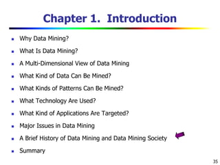 35
Chapter 1. Introduction
 Why Data Mining?
 What Is Data Mining?
 A Multi-Dimensional View of Data Mining
 What Kind of Data Can Be Mined?
 What Kinds of Patterns Can Be Mined?
 What Technology Are Used?
 What Kind of Applications Are Targeted?
 Major Issues in Data Mining
 A Brief History of Data Mining and Data Mining Society
 Summary
 