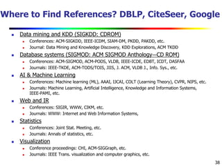 38
Where to Find References? DBLP, CiteSeer, Google
 Data mining and KDD (SIGKDD: CDROM)
 Conferences: ACM-SIGKDD, IEEE-ICDM, SIAM-DM, PKDD, PAKDD, etc.
 Journal: Data Mining and Knowledge Discovery, KDD Explorations, ACM TKDD
 Database systems (SIGMOD: ACM SIGMOD Anthology—CD ROM)
 Conferences: ACM-SIGMOD, ACM-PODS, VLDB, IEEE-ICDE, EDBT, ICDT, DASFAA
 Journals: IEEE-TKDE, ACM-TODS/TOIS, JIIS, J. ACM, VLDB J., Info. Sys., etc.
 AI & Machine Learning
 Conferences: Machine learning (ML), AAAI, IJCAI, COLT (Learning Theory), CVPR, NIPS, etc.
 Journals: Machine Learning, Artificial Intelligence, Knowledge and Information Systems,
IEEE-PAMI, etc.
 Web and IR
 Conferences: SIGIR, WWW, CIKM, etc.
 Journals: WWW: Internet and Web Information Systems,
 Statistics
 Conferences: Joint Stat. Meeting, etc.
 Journals: Annals of statistics, etc.
 Visualization
 Conference proceedings: CHI, ACM-SIGGraph, etc.
 Journals: IEEE Trans. visualization and computer graphics, etc.
 