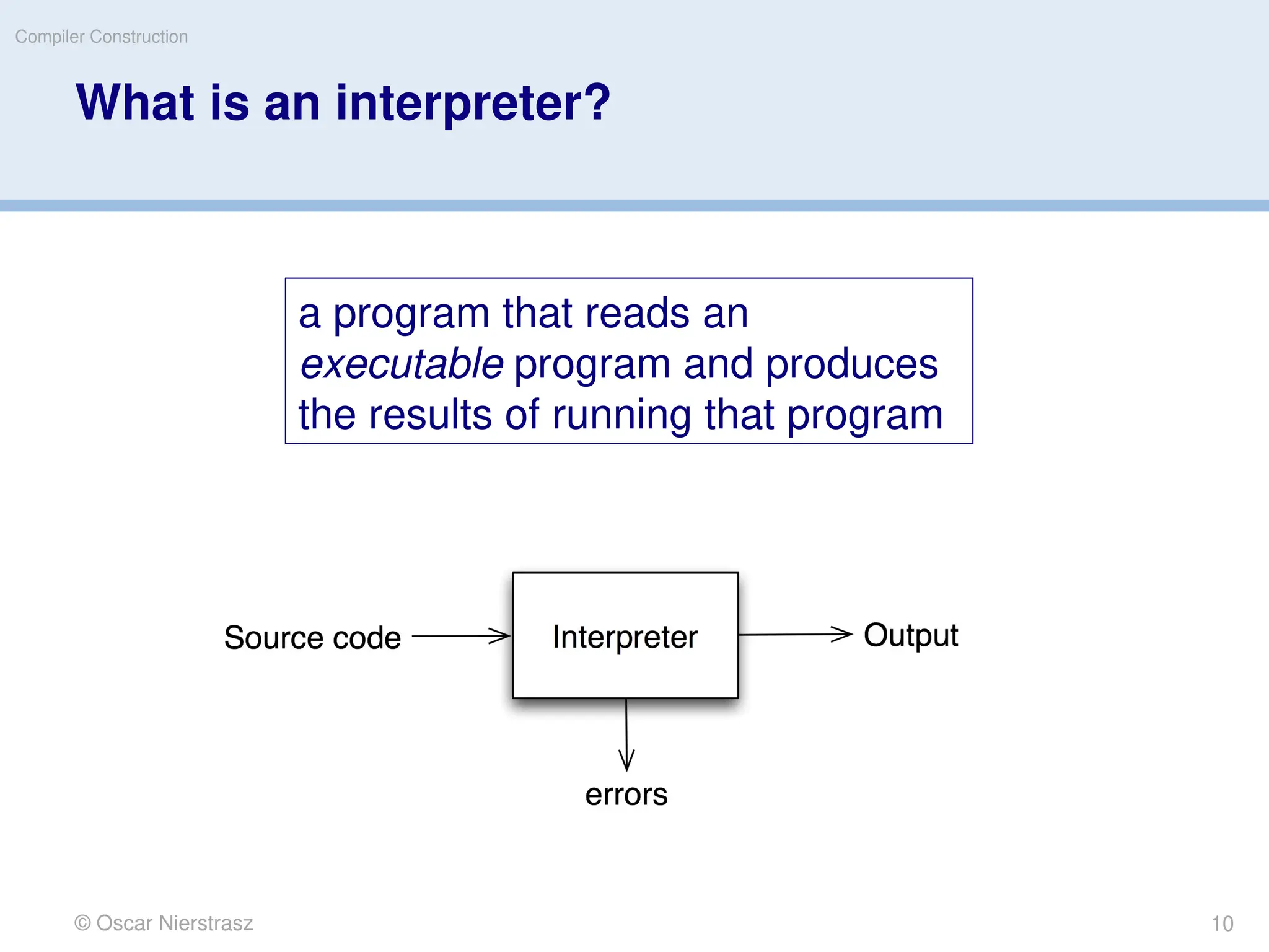 © Oscar Nierstrasz
Compiler Construction
What is an interpreter?
a program that reads an
executable program and produces
the results of running that program
10
 