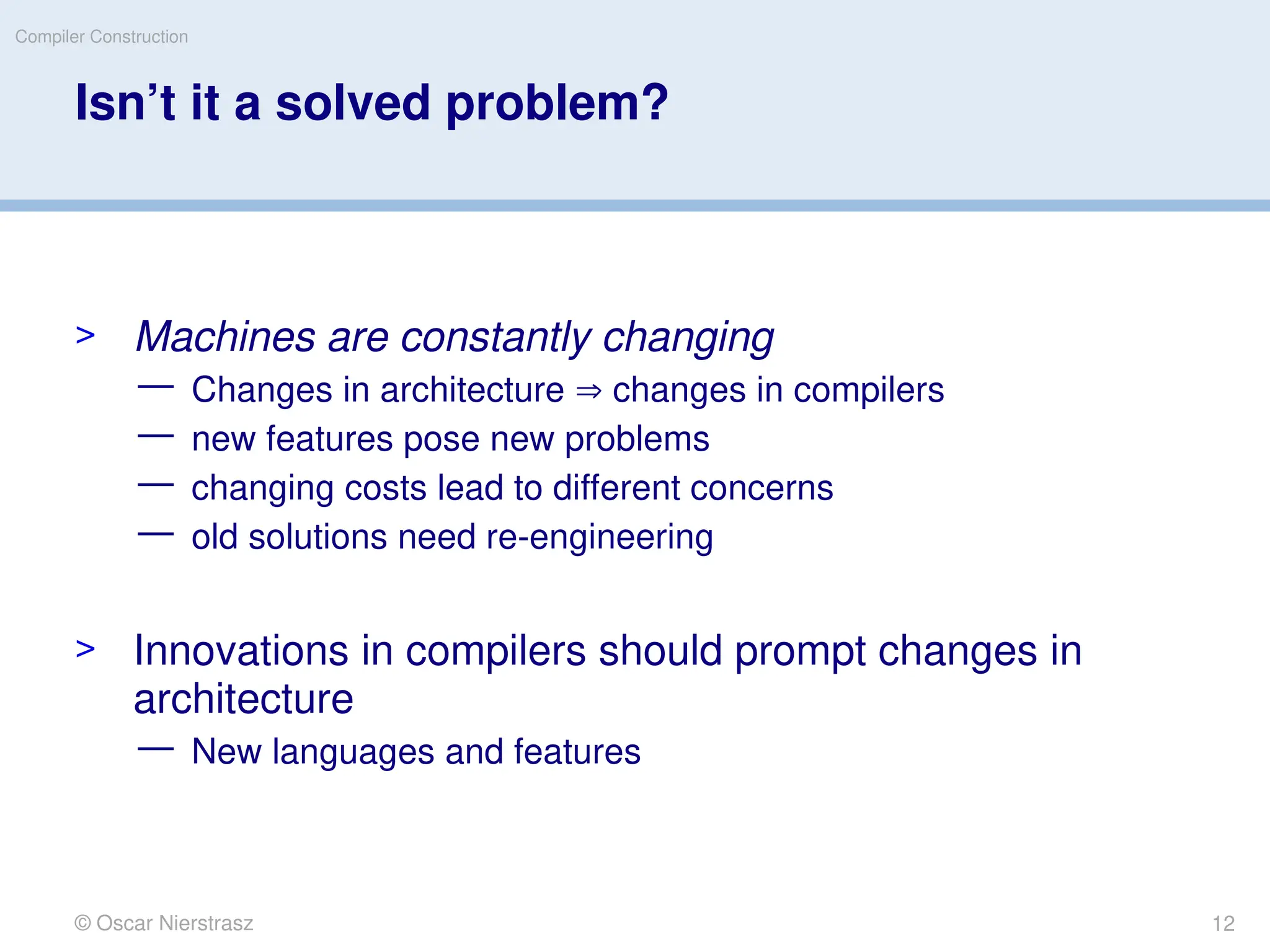 © Oscar Nierstrasz
Compiler Construction
Isn’t it a solved problem?
> Machines are constantly changing
— Changes in architecture  changes in compilers
— new features pose new problems
— changing costs lead to different concerns
— old solutions need re-engineering
> Innovations in compilers should prompt changes in
architecture
— New languages and features
12
 