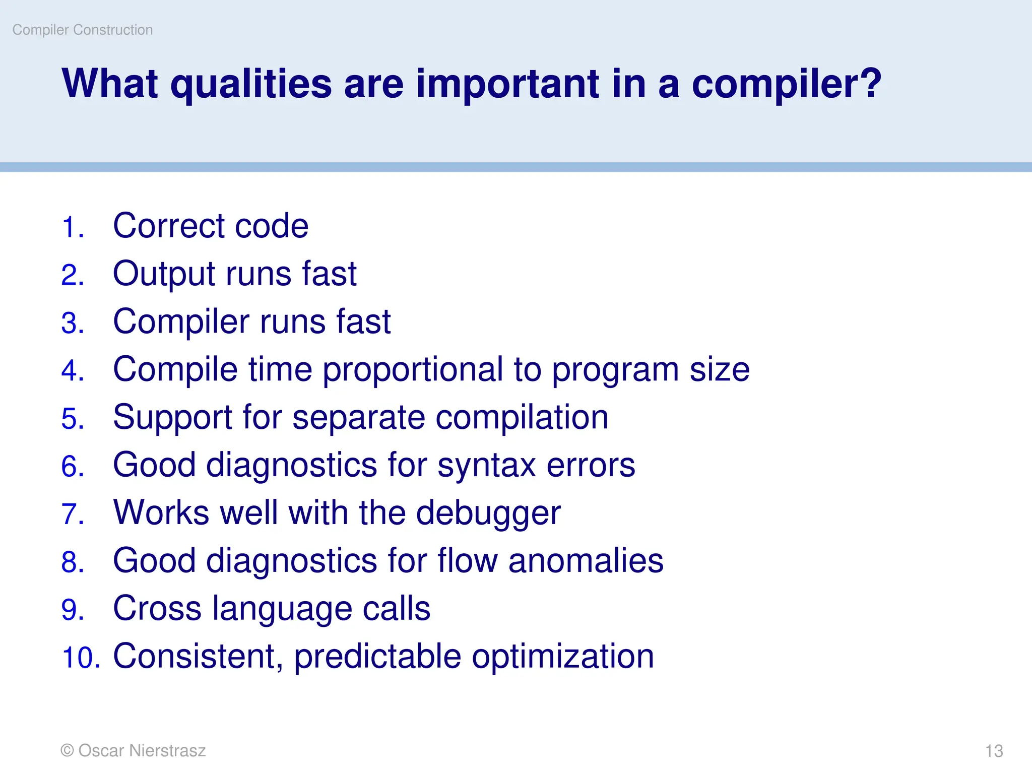 © Oscar Nierstrasz
Compiler Construction
What qualities are important in a compiler?
1. Correct code
2. Output runs fast
3. Compiler runs fast
4. Compile time proportional to program size
5. Support for separate compilation
6. Good diagnostics for syntax errors
7. Works well with the debugger
8. Good diagnostics for ﬂow anomalies
9. Cross language calls
10. Consistent, predictable optimization
13
 