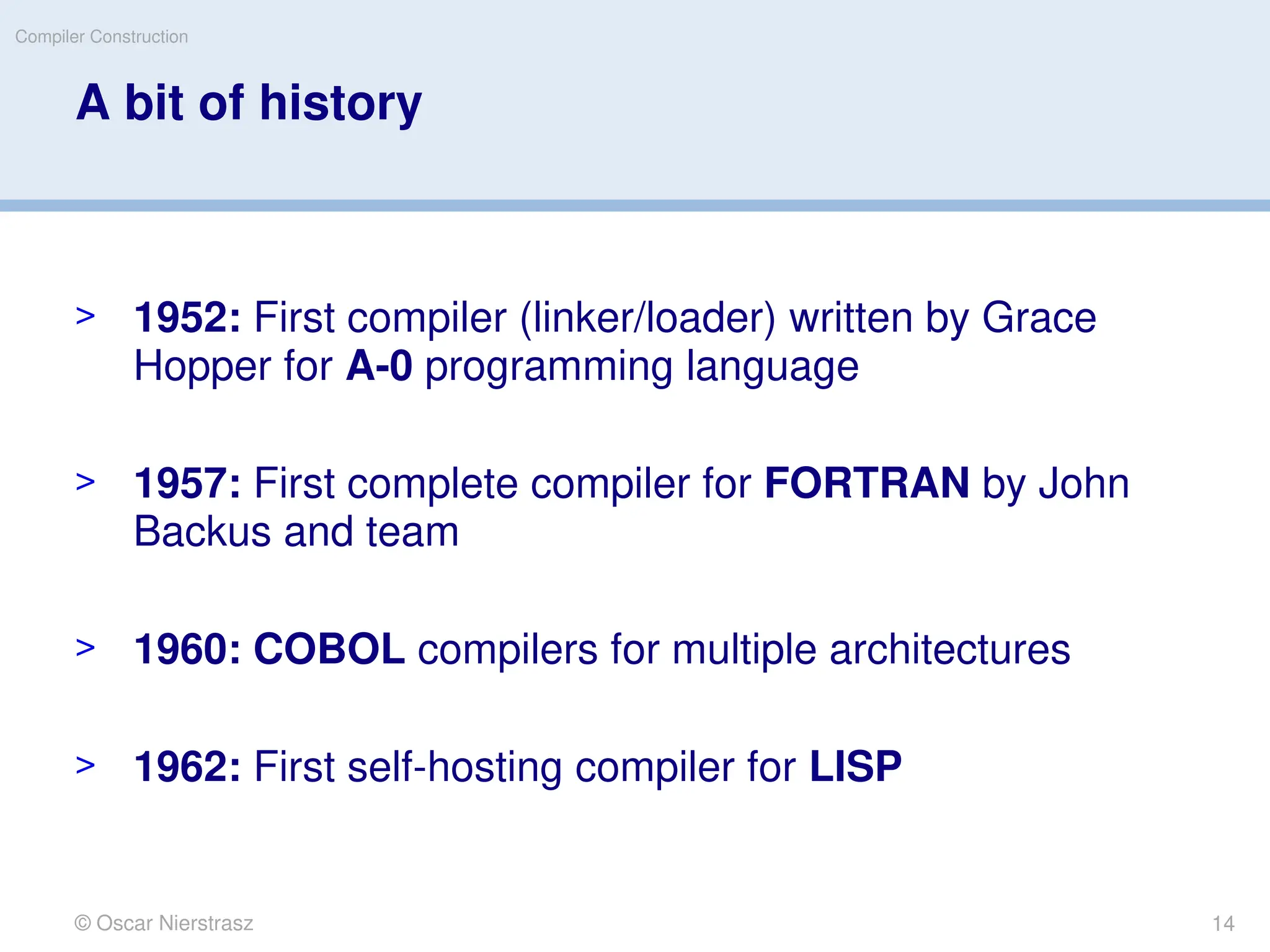 © Oscar Nierstrasz
Compiler Construction
A bit of history
> 1952: First compiler (linker/loader) written by Grace
Hopper for A-0 programming language
> 1957: First complete compiler for FORTRAN by John
Backus and team
> 1960: COBOL compilers for multiple architectures
> 1962: First self-hosting compiler for LISP
14
 