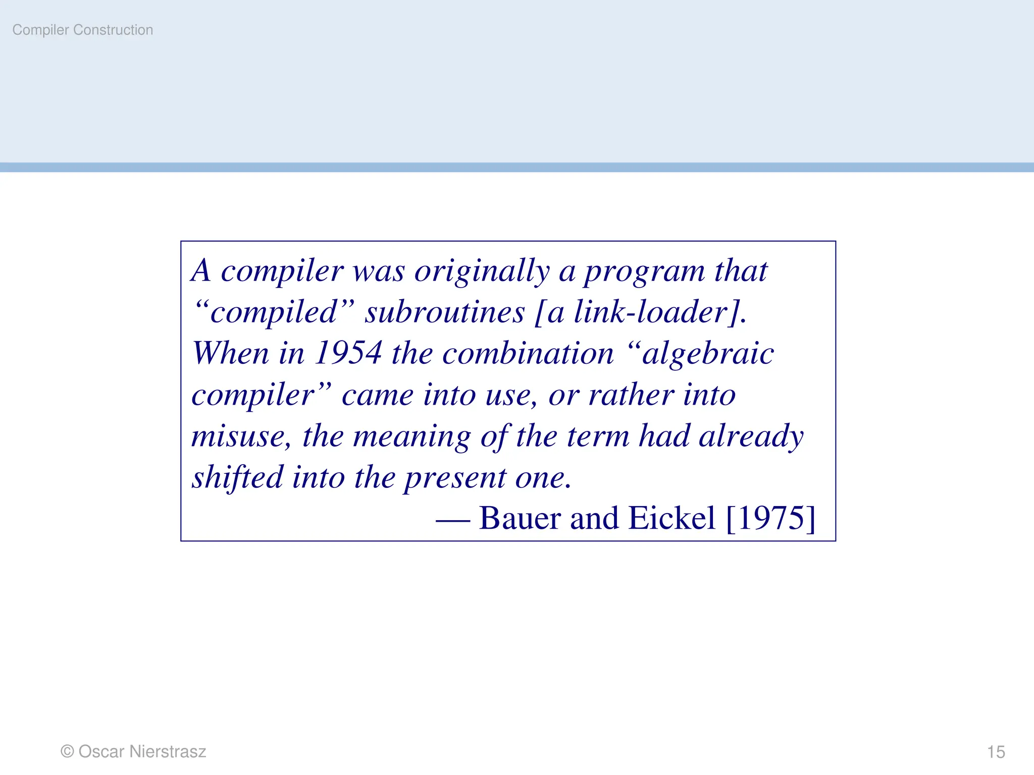 © Oscar Nierstrasz
Compiler Construction
A compiler was originally a program that
“compiled” subroutines [a link-loader].
When in 1954 the combination “algebraic
compiler” came into use, or rather into
misuse, the meaning of the term had already
shifted into the present one.
— Bauer and Eickel [1975]
15
 