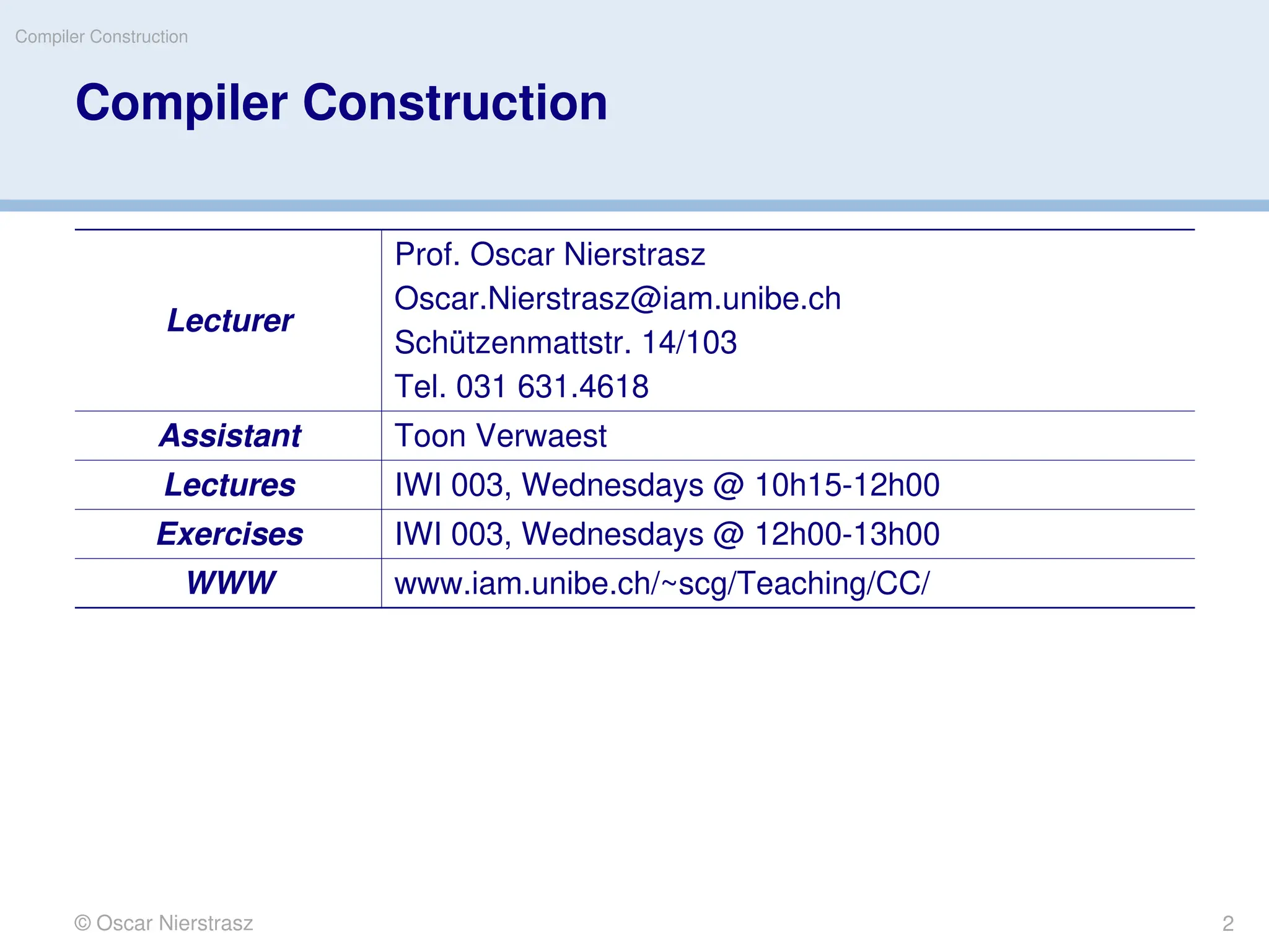 Compiler Construction
© Oscar Nierstrasz
Compiler Construction
Lecturer
Prof. Oscar Nierstrasz
Oscar.Nierstrasz@iam.unibe.ch
Schützenmattstr. 14/103
Tel. 031 631.4618
Assistant Toon Verwaest
Lectures IWI 003, Wednesdays @ 10h15-12h00
Exercises IWI 003, Wednesdays @ 12h00-13h00
WWW www.iam.unibe.ch/~scg/Teaching/CC/
2
 