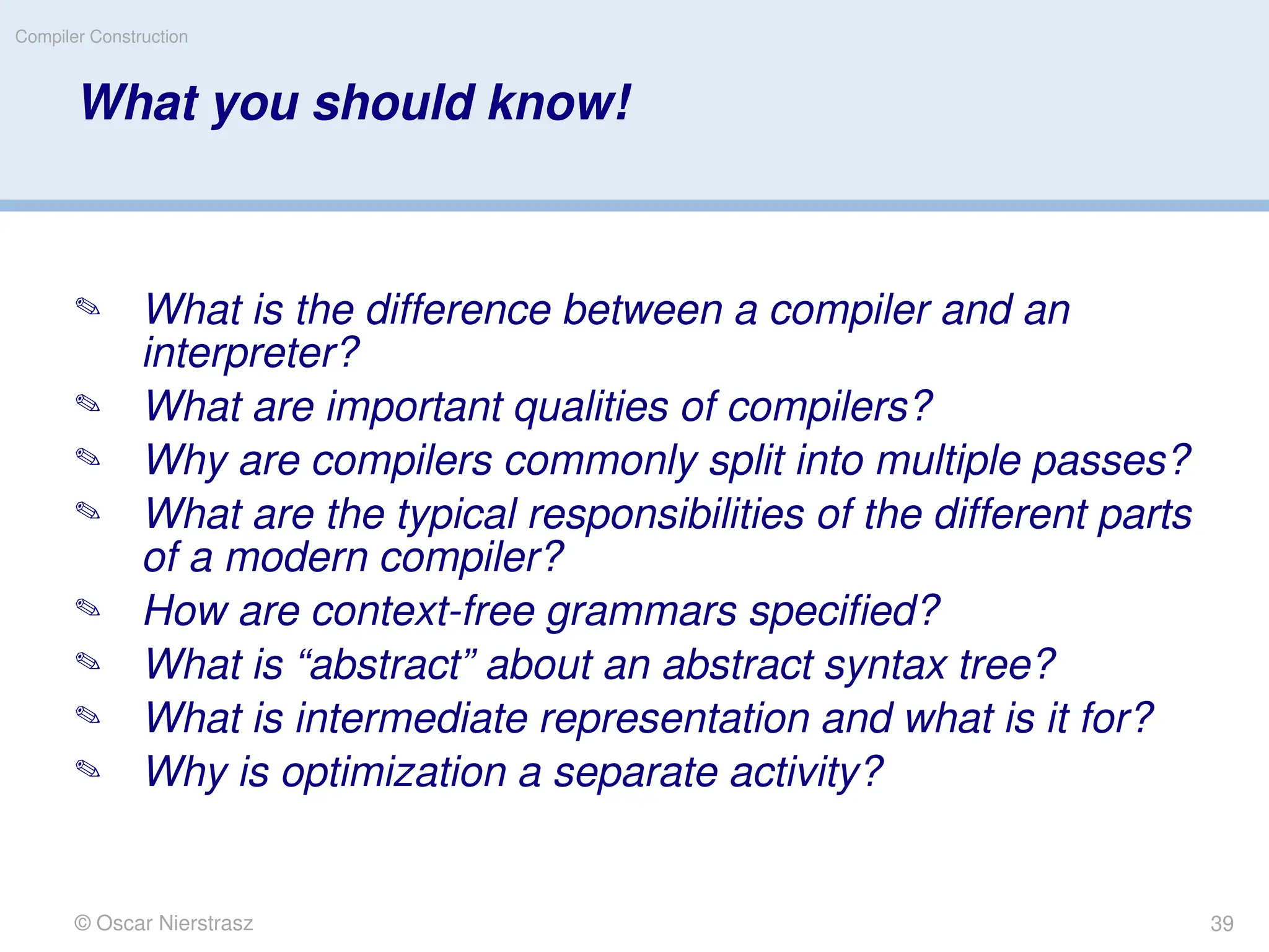 © Oscar Nierstrasz
Compiler Construction
What you should know!
 What is the difference between a compiler and an
interpreter?
 What are important qualities of compilers?
 Why are compilers commonly split into multiple passes?
 What are the typical responsibilities of the different parts
of a modern compiler?
 How are context-free grammars specified?
 What is “abstract” about an abstract syntax tree?
 What is intermediate representation and what is it for?
 Why is optimization a separate activity?
39
 