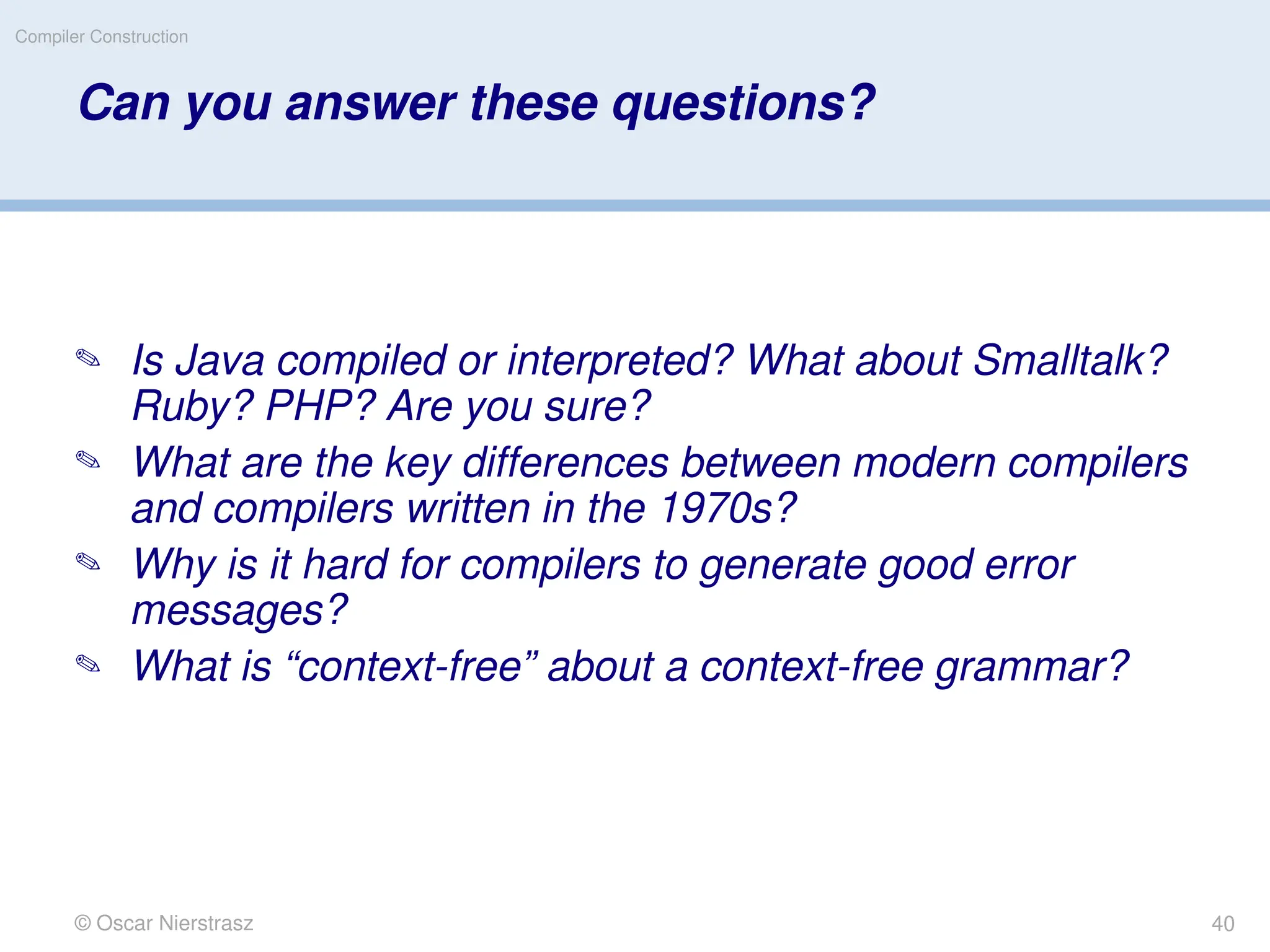 © Oscar Nierstrasz
Compiler Construction
Can you answer these questions?
 Is Java compiled or interpreted? What about Smalltalk?
Ruby? PHP? Are you sure?
 What are the key differences between modern compilers
and compilers written in the 1970s?
 Why is it hard for compilers to generate good error
messages?
 What is “context-free” about a context-free grammar?
40
 