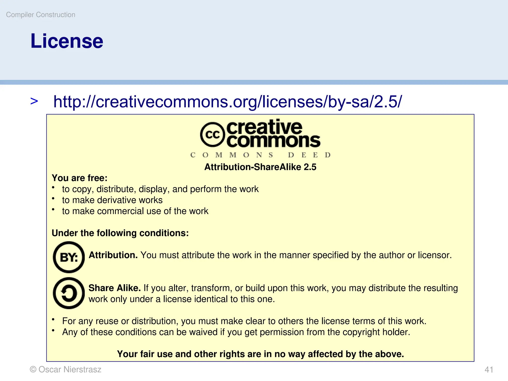 © Oscar Nierstrasz
Compiler Construction
License
> http://creativecommons.org/licenses/by-sa/2.5/
Attribution-ShareAlike 2.5
You are free:
• to copy, distribute, display, and perform the work
• to make derivative works
• to make commercial use of the work
Under the following conditions:
Attribution. You must attribute the work in the manner specified by the author or licensor.
Share Alike. If you alter, transform, or build upon this work, you may distribute the resulting
work only under a license identical to this one.
• For any reuse or distribution, you must make clear to others the license terms of this work.
• Any of these conditions can be waived if you get permission from the copyright holder.
Your fair use and other rights are in no way affected by the above.
41
 