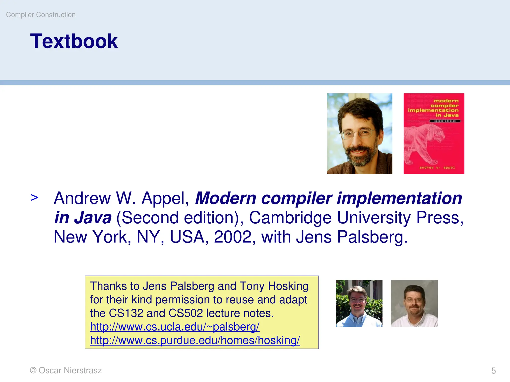 © Oscar Nierstrasz
Compiler Construction
Textbook
> Andrew W. Appel, Modern compiler implementation
in Java (Second edition), Cambridge University Press,
New York, NY, USA, 2002, with Jens Palsberg.
Thanks to Jens Palsberg and Tony Hosking
for their kind permission to reuse and adapt
the CS132 and CS502 lecture notes.
http://www.cs.ucla.edu/~palsberg/
http://www.cs.purdue.edu/homes/hosking/
5
 