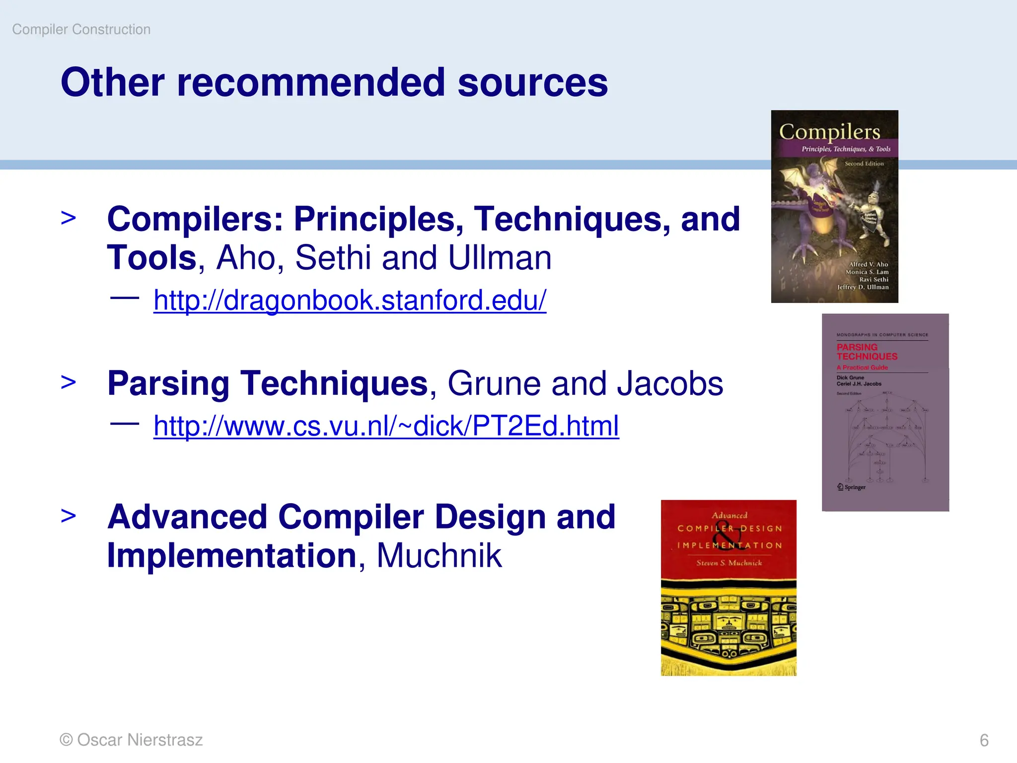 Other recommended sources
> Compilers: Principles, Techniques, and
Tools, Aho, Sethi and Ullman
— http://dragonbook.stanford.edu/
> Parsing Techniques, Grune and Jacobs
— http://www.cs.vu.nl/~dick/PT2Ed.html
> Advanced Compiler Design and
Implementation, Muchnik
© Oscar Nierstrasz
Compiler Construction
6
 