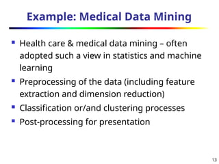 13
Example: Medical Data Mining
 Health care & medical data mining – often
adopted such a view in statistics and machine
learning
 Preprocessing of the data (including feature
extraction and dimension reduction)
 Classification or/and clustering processes
 Post-processing for presentation
 