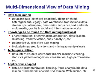 15
Multi-Dimensional View of Data Mining
 Data to be mined
 Database data (extended-relational, object-oriented,
heterogeneous, legacy), data warehouse, transactional data,
stream, spatiotemporal, time-series, sequence, text and web,
multi-media, graphs & social and information networks
 Knowledge to be mined (or: Data mining functions)
 Characterization, discrimination, association, classification,
clustering, trend/deviation, outlier analysis, etc.
 Descriptive vs. predictive data mining
 Multiple/integrated functions and mining at multiple levels
 Techniques utilized
 Data-intensive, data warehouse (OLAP), machine learning,
statistics, pattern recognition, visualization, high-performance,
etc.
 Applications adapted
 Retail, telecommunication, banking, fraud analysis, bio-data
mining, stock market analysis, text mining, Web mining, etc.
 