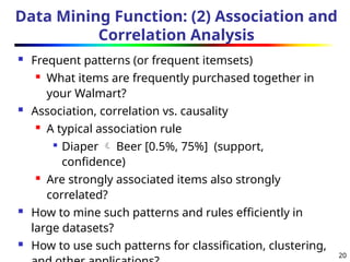 20
Data Mining Function: (2) Association and
Correlation Analysis
 Frequent patterns (or frequent itemsets)
 What items are frequently purchased together in
your Walmart?
 Association, correlation vs. causality
 A typical association rule

Diaper  Beer [0.5%, 75%] (support,
confidence)
 Are strongly associated items also strongly
correlated?
 How to mine such patterns and rules efficiently in
large datasets?
 How to use such patterns for classification, clustering,
 