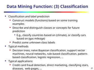 21
Data Mining Function: (3) Classification
 Classification and label prediction
 Construct models (functions) based on some training
examples
 Describe and distinguish classes or concepts for future
prediction

E.g., classify countries based on (climate), or classify cars
based on (gas mileage)
 Predict some unknown class labels
 Typical methods
 Decision trees, naïve Bayesian classification, support vector
machines, neural networks, rule-based classification, pattern-
based classification, logistic regression, …
 Typical applications:
 Credit card fraud detection, direct marketing, classifying stars,
diseases, web-pages, …
 