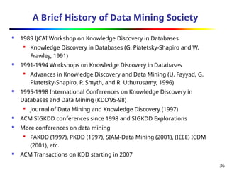 36
A Brief History of Data Mining Society
 1989 IJCAI Workshop on Knowledge Discovery in Databases
 Knowledge Discovery in Databases (G. Piatetsky-Shapiro and W.
Frawley, 1991)
 1991-1994 Workshops on Knowledge Discovery in Databases
 Advances in Knowledge Discovery and Data Mining (U. Fayyad, G.
Piatetsky-Shapiro, P. Smyth, and R. Uthurusamy, 1996)
 1995-1998 International Conferences on Knowledge Discovery in
Databases and Data Mining (KDD’95-98)
 Journal of Data Mining and Knowledge Discovery (1997)
 ACM SIGKDD conferences since 1998 and SIGKDD Explorations
 More conferences on data mining
 PAKDD (1997), PKDD (1997), SIAM-Data Mining (2001), (IEEE) ICDM
(2001), etc.
 ACM Transactions on KDD starting in 2007
 