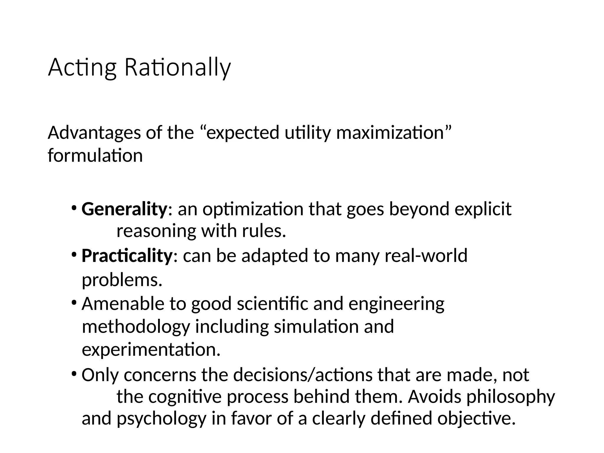 Acting Rationally
Advantages of the “expected utility maximization”
formulation
• Generality: an optimization that goes beyond explicit
reasoning with rules.
• Practicality: can be adapted to many real-world
problems.
• Amenable to good scientific and engineering
methodology including simulation and
experimentation.
• Only concerns the decisions/actions that are made, not
the cognitive process behind them. Avoids philosophy
and psychology in favor of a clearly defined objective.
 