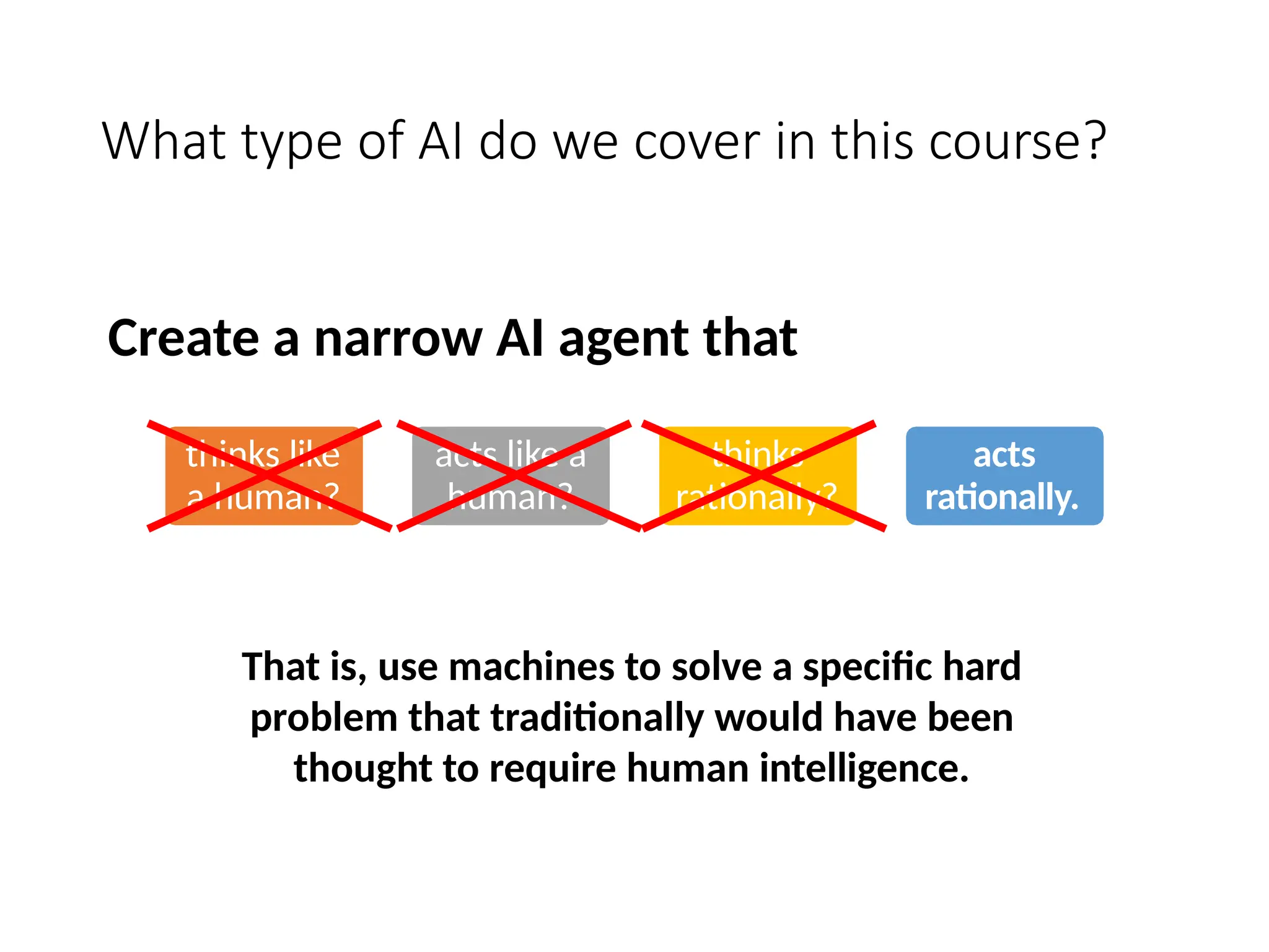 What type of AI do we cover in this course?
thinks like
a human?
acts like a
human?
thinks
rationally?
acts
rationally.
Create a narrow AI agent that
That is, use machines to solve a specific hard
problem that traditionally would have been
thought to require human intelligence.
 