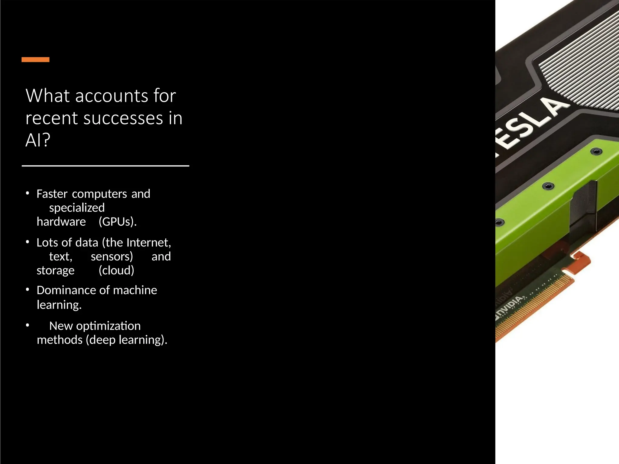 What accounts for
recent successes in
AI?
• Faster computers and
specialized
hardware (GPUs).
• Lots of data (the Internet,
text, sensors) and
storage (cloud)
• Dominance of machine
learning.
• New optimization
methods (deep learning).
 
