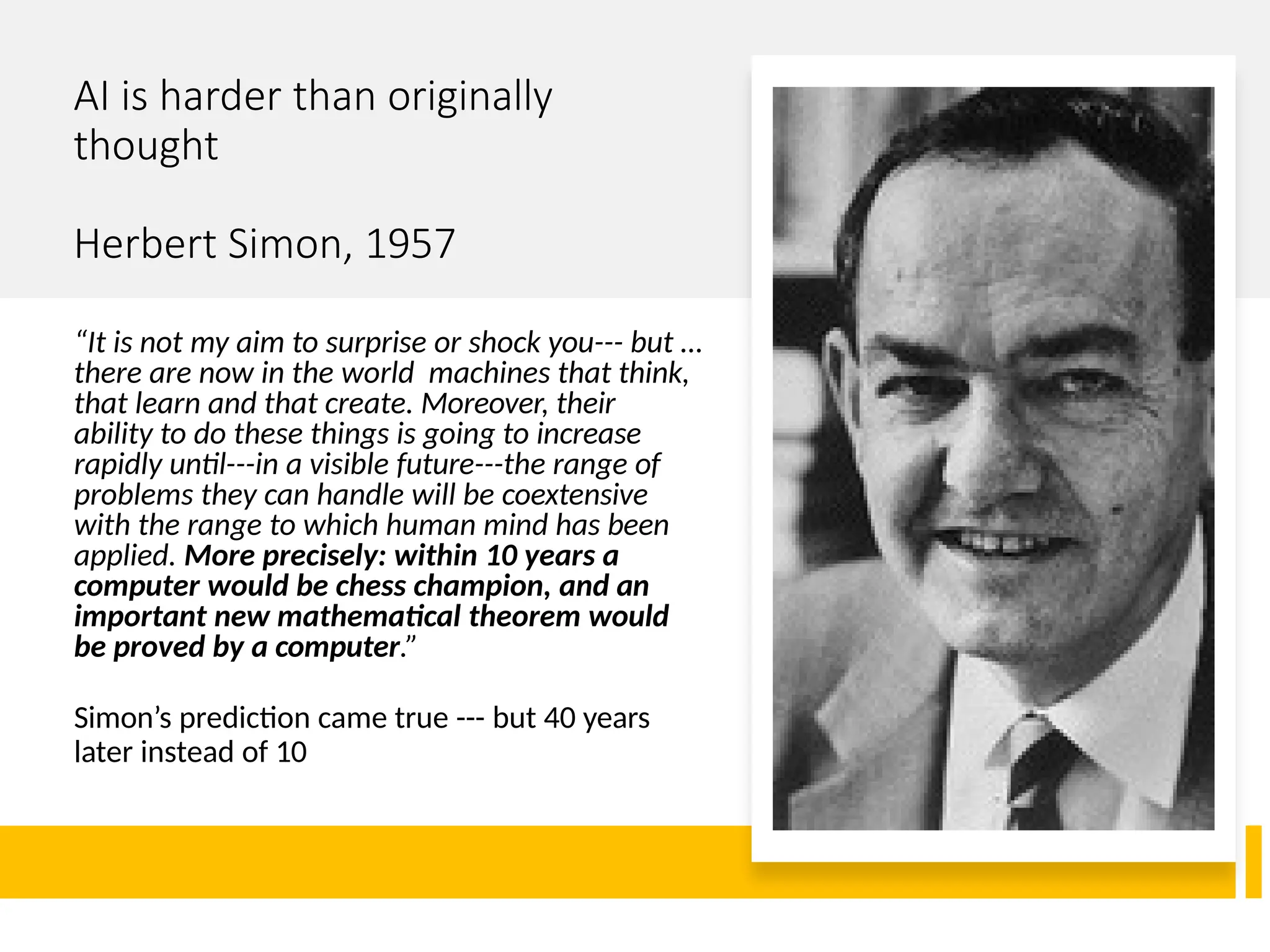 AI is harder than originally
thought
Herbert Simon, 1957
“It is not my aim to surprise or shock you--- but …
there are now in the world machines that think,
that learn and that create. Moreover, their
ability to do these things is going to increase
rapidly until---in a visible future---the range of
problems they can handle will be coextensive
with the range to which human mind has been
applied. More precisely: within 10 years a
computer would be chess champion, and an
important new mathematical theorem would
be proved by a computer.”
Simon’s prediction came true --- but 40 years
later instead of 10
 