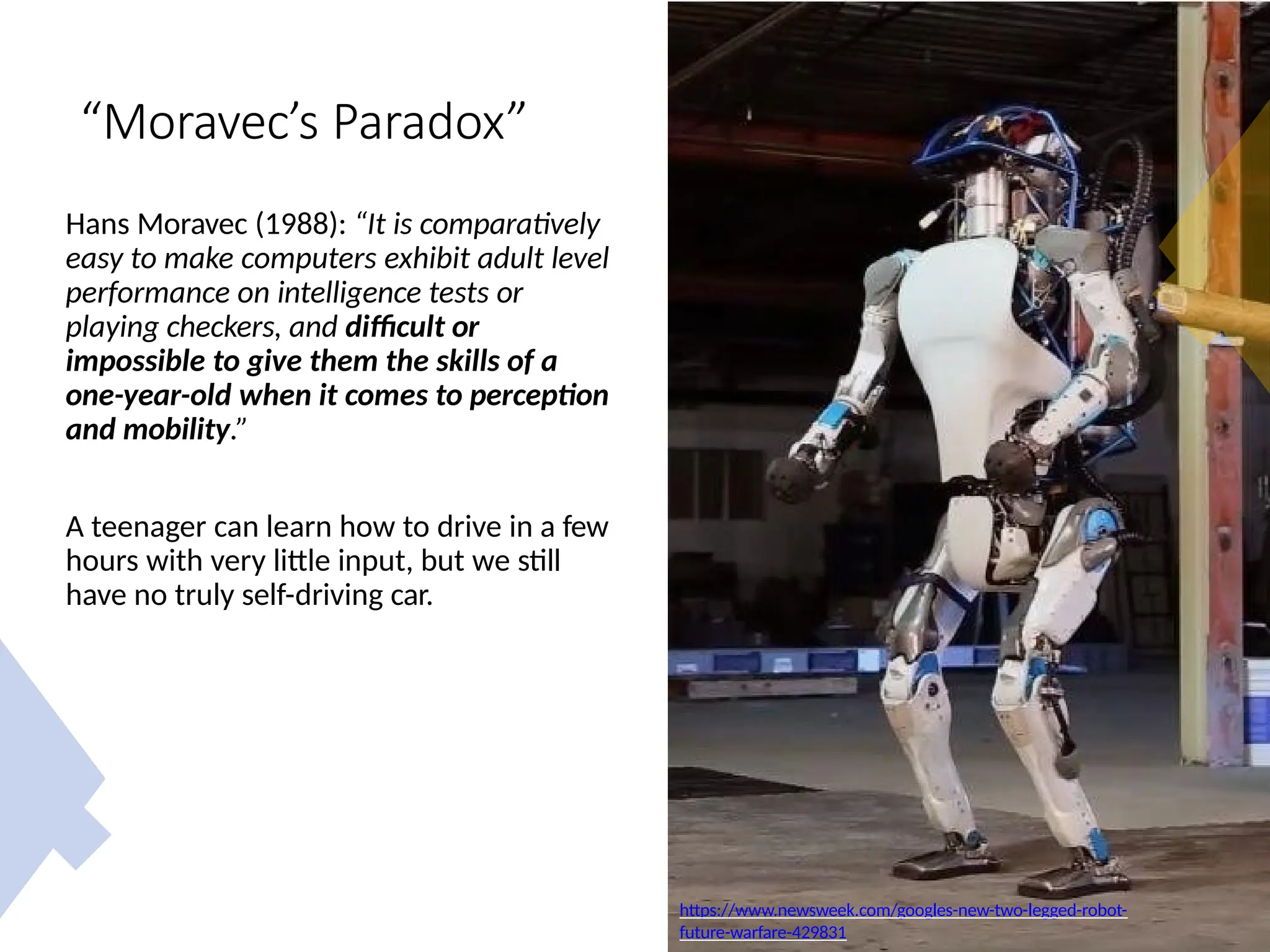“Moravec’s Paradox”
Hans Moravec (1988): “It is comparatively
easy to make computers exhibit adult level
performance on intelligence tests or
playing checkers, and difficult or
impossible to give them the skills of a
one-year-old when it comes to perception
and mobility.”
A teenager can learn how to drive in a few
hours with very little input, but we still
have no truly self-driving car.
https://www.newsweek.com/googles-new-two-legged-robot-
future-warfare-429831
 