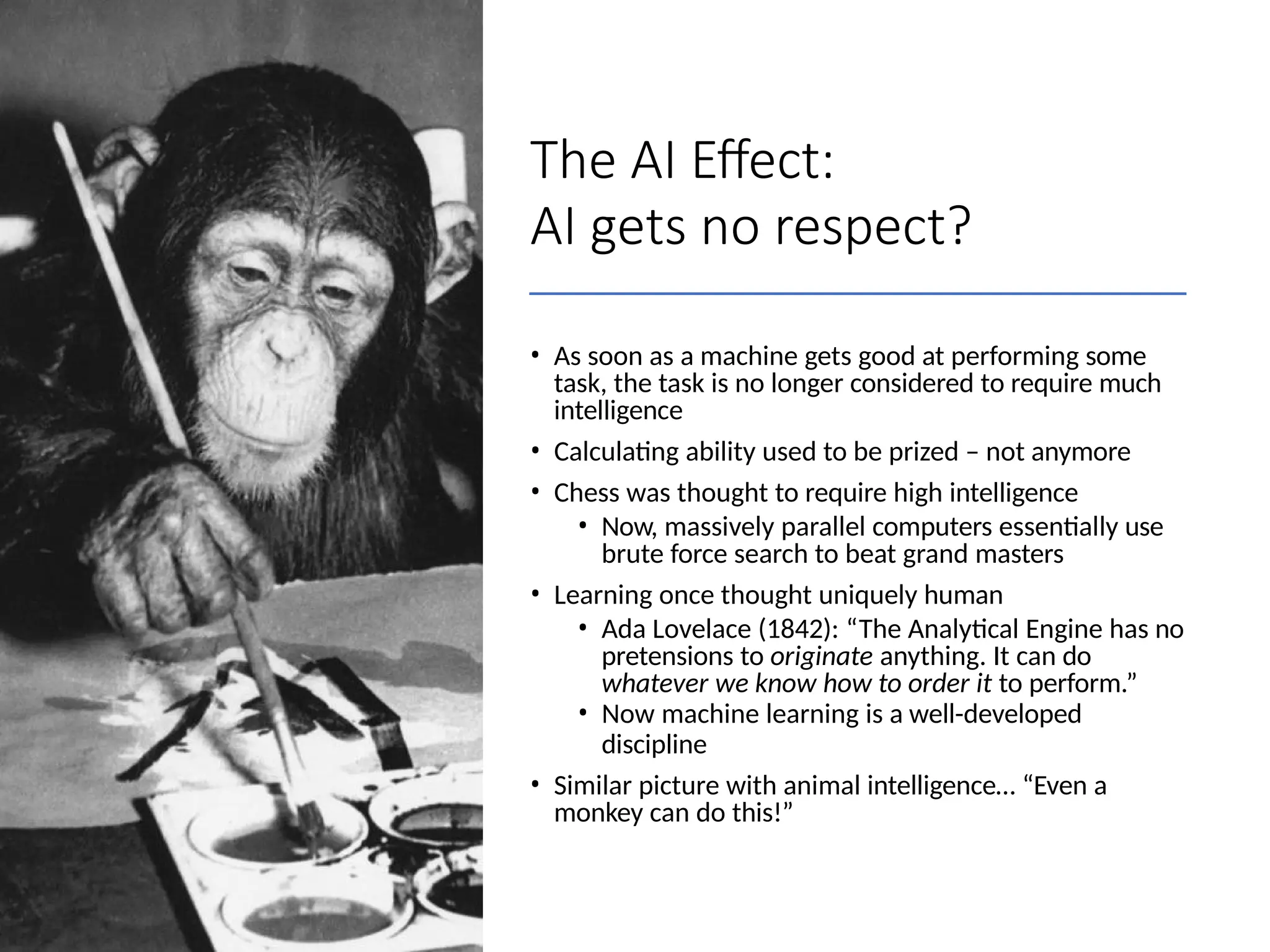 The AI Effect:
AI gets no respect?
• As soon as a machine gets good at performing some
task, the task is no longer considered to require much
intelligence
• Calculating ability used to be prized – not anymore
• Chess was thought to require high intelligence
• Now, massively parallel computers essentially use
brute force search to beat grand masters
• Learning once thought uniquely human
• Ada Lovelace (1842): “The Analytical Engine has no
pretensions to originate anything. It can do
whatever we know how to order it to perform.”
• Now machine learning is a well-developed
discipline
• Similar picture with animal intelligence… “Even a
monkey can do this!”
 