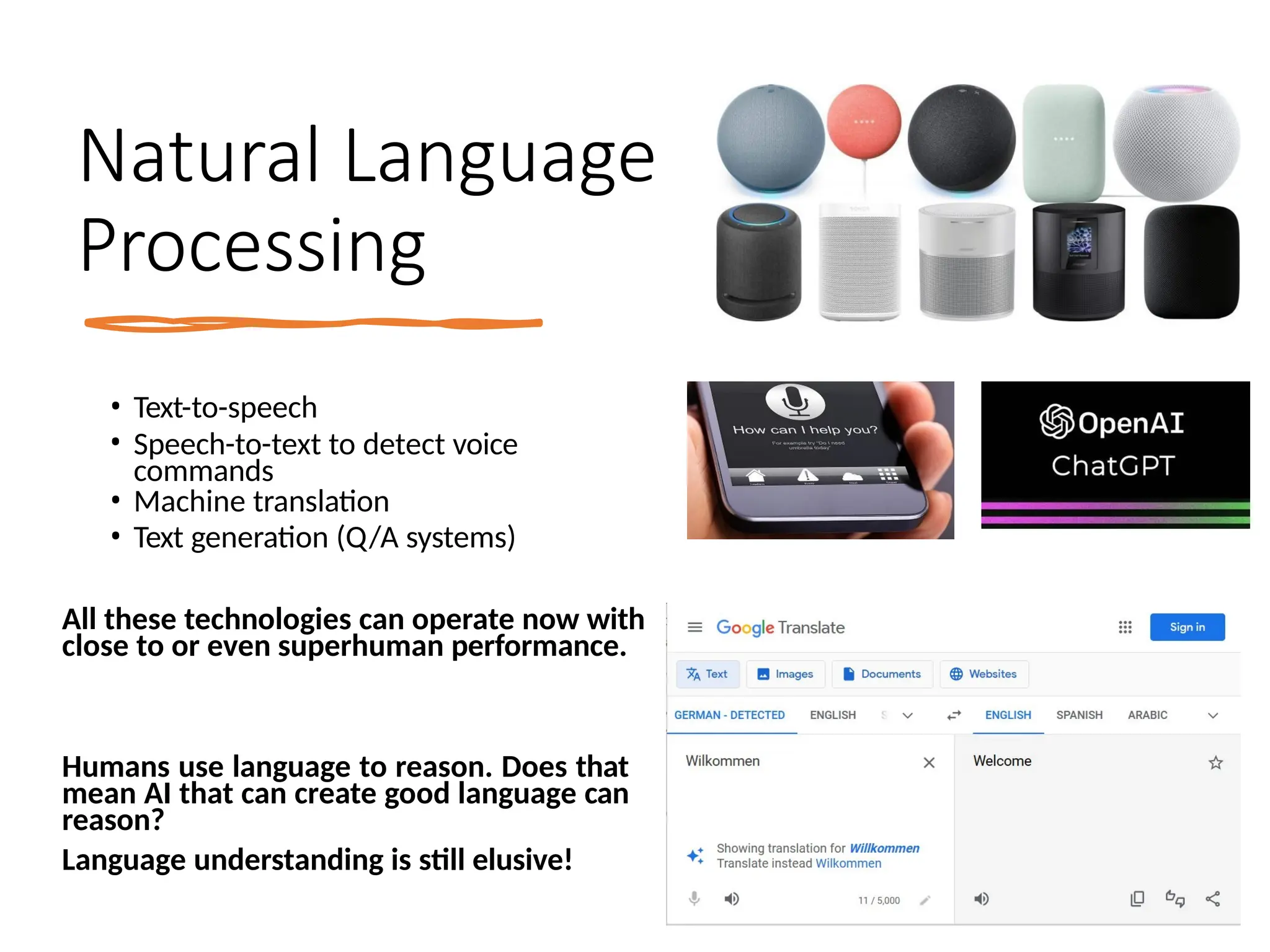 Natural Language
Processing
• Text-to-speech
• Speech-to-text to detect voice
commands
• Machine translation
• Text generation (Q/A systems)
All these technologies can operate now with
close to or even superhuman performance.
Humans use language to reason. Does that
mean AI that can create good language can
reason?
Language understanding is still elusive!
 
